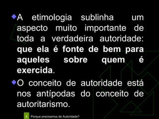 A etimologia sublinha  um aspecto muito importante de toda a verdadeira autoridade:  que ela é fonte de bem para aqueles sobre quem é exercida . O conceito de autoridade está nos antípodas do conceito de autoritarismo. 