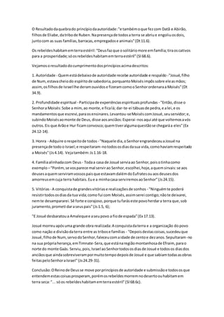 O Resultado da quebra do princípio da autoridade: "e também o que fez com Datã e Abirão, 
filhos de Eliabe, da tribo de Ruben. Na presença de todos a terra se abriu e engoliu os dois, 
junto com as suas famílias, barracas, empregados e animais" (Dt 11.6). 
Os rebeldes habitam em terra estéril: “Deus faz que o solitário more em família; tira os cativos 
para a prosperidade; só os rebeldes habitam em terra estéril” (Sl 68.6). 
Vejamos o resultado do cumprimento dos princípios acima descritos: 
1. Autoridade - Quem está debaixo de autoridade recebe autoridade e respaldo -"Josué, filho 
de Num, estava cheio do espírito de sabedoria, porquanto Moisés impôs sobre ele as mãos; 
assim, os filhos de Israel lhe deram ouvidos e fizeram como o Senhor ordenara a Moisés" (Dt 
34.9). 
2. Profundidade espiritual - Participa de experiências espirituais profundas - "Então, disse o 
Senhor a Moisés: Sobe a mim, ao monte, e fica lá; dar-te-ei tábuas de pedra, e a lei, e os 
mandamentos que escrevi, para os ensinares. Levantou-se Moisés com Josué, seu servidor; e, 
subindo Moisés ao monte de Deus, disse aos anciãos: Esperai -nos aqui até que voltemos a vós 
outros. Eis que Arão e Hur ficam convosco; quem tiver alguma questão se chegará a eles" (Ex 
24.12-14). 
3. Honra - Adquire o respeito de todos - "Naquele dia, o Senhor engrandeceu a Josué na 
presença de todo o Israel; e respeitaram-no todos os dias da sua vida, como haviam respeitado 
a Moisés" (Js 4.14). Veja também: Js 1.16-18. 
4. Família alinhada com Deus - Toda a casa de Josué servia ao Senhor, pois o tinha como 
exemplo – “Porém, se vos parece mal servir ao Senhor, escolhei, hoje, a quem sirvais: se aos 
deuses a quem serviram vossos pais que estavam dalém do Eufrates ou aos deuses dos 
amorreus em cuja terra habitais. Eu e a minha casa serviremos ao Senhor” (Js 24.15). 
5. Vitórias - A conquista de grandes vitórias e realizações de sonhos - "Ninguém te poderá 
resistir todos os dias da tua vida; como fui com Moisés, assim serei contigo; não te deixarei, 
nem te desampararei. Sê forte e corajoso, porque tu farás este povo herdar a terra que, sob 
juramento, prometi dar a seus pais" (Js 1.5, 6); 
"E Josué desbaratou a Amaleque e a seu povo a fio de espada" (Ex 17.13). 
Josué morreu após uma grande obra realizada: A conquista da terra e a organização do povo 
como nação e divisão da terra entre as tribos e famílias - "Depois destas coisas, sucedeu que 
Josué, filho de Num, servo do Senhor, faleceu com a idade de cento e dez anos. Sepultaram-no 
na sua própria herança, em Timnate-Sera, que está na região montanhosa de Efraim, para o 
norte do monte Gaás. Serviu, pois, Israel ao Senhor todos os dias de Josué e todos os dias dos 
anciãos que ainda sobreviveram por muito tempo depois de Josué e que sabiam todas as obras 
feitas pelo Senhor a Israel" (Js 24.29-31). 
Conclusão: O Reino de Deus se move por princípios de autoridade e submissão e todos os que 
entendem estas coisas prosperam, porém os rebeldes morrem no deserto ou habitam em 
terra seca: "... só os rebeldes habitam em terra estéril" (Sl 68.6c). 
