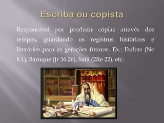 Responsável por produzir cópias através dos
tempos,    guardando      os   registros   históricos   e
literários para as gerações futuras. Ex.: Esdras (Ne
8.1), Baruque (Jr 36.26), Safã (2Re 22), etc.
 