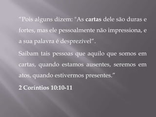 “Pois alguns dizem: "As cartas dele são duras e
fortes, mas ele pessoalmente não impressiona, e
a sua palavra é desprezível“.

Saibam tais pessoas que aquilo que somos em
cartas, quando estamos ausentes, seremos em
atos, quando estivermos presentes.”

2 Coríntios 10:10-11
 