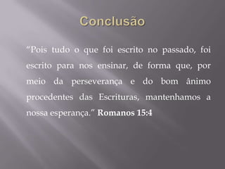 “Pois tudo o que foi escrito no passado, foi
escrito para nos ensinar, de forma que, por
meio da perseverança e do bom ânimo
procedentes das Escrituras, mantenhamos a
nossa esperança.” Romanos 15:4
 