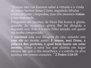 “Porque não vos fizemos saber a virtude e a vinda
de nosso Senhor Jesus Cristo, seguindo fábulas
artificialmente compostas; mas nós mesmos vimos
a sua majestade.
Porquanto ele recebeu de Deus Pai honra e glória,
quando da magnífica glória lhe foi dirigida a
seguinte voz: Este é o meu Filho amado, em quem
me tenho comprazido.
E ouvimos esta voz dirigida do céu, estando nós
com ele no monte santo; E temos, mui firme, a
palavra dos profetas, à qual bem fazeis em estar
atentos, como a uma luz que alumia em lugar
escuro, até que o dia amanheça, e a estrela da alva
apareça em vossos corações. ” 2 Pedro 1:16-19
 