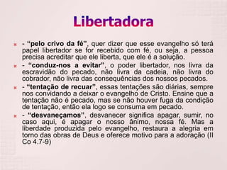    - “pelo crivo da fé”, quer dizer que esse evangelho só terá
    papel libertador se for recebido com fé, ou seja, a pessoa
    precisa acreditar que ele liberta, que ele é a solução.
   - “conduz-nos a evitar”, o poder libertador, nos livra da
    escravidão do pecado, não livra da cadeia, não livra do
    cobrador, não livra das consequências dos nossos pecados.
   - “tentação de recuar”, essas tentações são diárias, sempre
    nos convidando a deixar o evangelho de Cristo. Ensine que a
    tentação não é pecado, mas se não houver fuga da condição
    de tentação, então ela logo se consuma em pecado.
   - “desvaneçamos”, desvanecer significa apagar, sumir, no
    caso aqui, é apagar o nosso ânimo, nossa fé. Mas a
    liberdade produzida pelo evangelho, restaura a alegria em
    torno das obras de Deus e oferece motivo para a adoração (II
    Co 4.7-9)
 