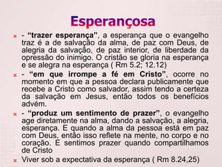    - “trazer esperança”, a esperança que o evangelho
    traz é a de salvação da alma, de paz com Deus, de
    alegria da salvação, de paz interior, de liberdade da
    opressão do inimigo. O cristão se gloria na esperança
    e se alegra na esperança ( Rm 5.2; 12.12)
   - “em que irrompe a fé em Cristo”, ocorre no
    momento em que a pessoa declara publicamente que
    recebe a Cristo como salvador, assim tendo a certeza
    da salvação em Jesus, então todos os benefícios
    advém.
   - “produz um sentimento de prazer”, o evangelho
    age diretamente na alma, dando a salvação, a alegria,
    esperança. E quando a alma da pessoa está em paz
    com Deus, então isso reflete na mente, no corpo e no
    coração. E sentimos prazer quando compartilhamos
    de Cristo
   Viver sob a expectativa da esperança ( Rm 8.24,25)
 