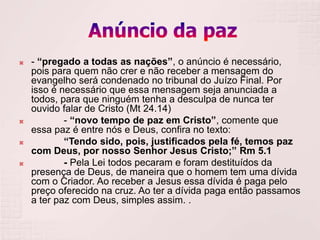    - “pregado a todas as nações”, o anúncio é necessário,
    pois para quem não crer e não receber a mensagem do
    evangelho será condenado no tribunal do Juízo Final. Por
    isso é necessário que essa mensagem seja anunciada a
    todos, para que ninguém tenha a desculpa de nunca ter
    ouvido falar de Cristo (Mt 24.14)
           - “novo tempo de paz em Cristo”, comente que
    essa paz é entre nós e Deus, confira no texto:
           “Tendo sido, pois, justificados pela fé, temos paz
    com Deus, por nosso Senhor Jesus Cristo;” Rm 5.1
           - Pela Lei todos pecaram e foram destituídos da
    presença de Deus, de maneira que o homem tem uma dívida
    com o Criador. Ao receber a Jesus essa dívida é paga pelo
    preço oferecido na cruz. Ao ter a dívida paga então passamos
    a ter paz com Deus, simples assim. .
 