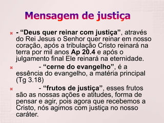    - “Deus quer reinar com justiça”, através
    do Rei Jesus o Senhor quer reinar em nosso
    coração, após a tribulação Cristo reinará na
    terra por mil anos Ap 20.4 e após o
    julgamento final Ele reinará na eternidade.
            - “cerne do evangelho”, é a
    essência do evangelho, a matéria principal
    (Tg 3.18)
            - “frutos de justiça”, esses frutos
    são as nossas ações e atitudes, forma de
    pensar e agir, pois agora que recebemos a
    Cristo, nós agimos com justiça no nosso
    caráter.
 