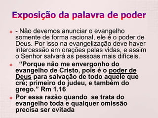    - Não devemos anunciar o evangelho
    somente de forma racional, ele é o poder de
    Deus. Por isso na evangelização deve haver
    intercessão em orações pelas vidas, e assim
    o Senhor salvará as pessoas mais difíceis.
     “Porque não me envergonho do
    evangelho de Cristo, pois é o poder de
    Deus para salvação de todo aquele que
    crê; primeiro do judeu, e também do
    grego.” Rm 1.16
   Por essa razão quando se trata do
    evangelho toda e qualquer omissão
    precisa ser evitada
 