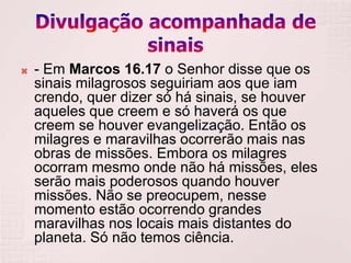    - Em Marcos 16.17 o Senhor disse que os
    sinais milagrosos seguiriam aos que iam
    crendo, quer dizer só há sinais, se houver
    aqueles que creem e só haverá os que
    creem se houver evangelização. Então os
    milagres e maravilhas ocorrerão mais nas
    obras de missões. Embora os milagres
    ocorram mesmo onde não há missões, eles
    serão mais poderosos quando houver
    missões. Não se preocupem, nesse
    momento estão ocorrendo grandes
    maravilhas nos locais mais distantes do
    planeta. Só não temos ciência.
 