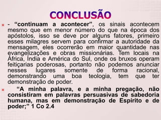    - “continuam a acontecer”, os sinais acontecem
    mesmo que em menor número do que na época dos
    apóstolos, isso se deve por alguns fatores, primeiro
    esses milagres servem para confirmar a autoridade da
    mensagem, eles ocorrerão em maior quantidade nas
    evangelizações e obras missionárias. Tem locais na
    África, Índia e América do Sul, onde os bruxos operam
    feitiçarias poderosas, portanto não podemos anunciar
    nesses lugares somente de forma racional,
    demonstrando uma boa teologia, tem que ter
    demonstração de poder.
        “A minha palavra, e a minha pregação, não
    consistiram em palavras persuasivas de sabedoria
    humana, mas em demonstração de Espírito e de
    poder;” 1 Co 2.4
 