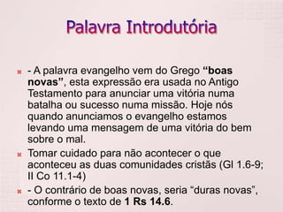    - A palavra evangelho vem do Grego “boas
    novas”, esta expressão era usada no Antigo
    Testamento para anunciar uma vitória numa
    batalha ou sucesso numa missão. Hoje nós
    quando anunciamos o evangelho estamos
    levando uma mensagem de uma vitória do bem
    sobre o mal.
   Tomar cuidado para não acontecer o que
    aconteceu as duas comunidades cristãs (Gl 1.6-9;
    II Co 11.1-4)
   - O contrário de boas novas, seria “duras novas”,
    conforme o texto de 1 Rs 14.6.
 