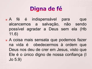    A fé é indispensável para            que
    alcancemos a salvação, não sendo
    possível agradar a Deus sem ela (Hb
    11.6)
   A coisa mais sensata que podemos fazer
    na vida é obedecermos à ordem que
    Deus nos deu de crer em Jesus, visto que
    Ele é o único digno de nossa confiança (I
    Jo 5.9)
 