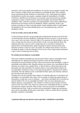 entretanto, não foi governada pela obediência; foi iniciativa de sua própria vontade. Ela
não se sujeitou à ordem divina, nem obedeceu à autoridade de Deus. Pelo contrário,
tomou sua própria decisão. Rebelou-se contra Deus e caiu. Toda atitude que implica
desobediência constitui uma queda, e qualquer atitude de desobediência é rebeldia.
Conforme a obediência de um homem vai crescendo, suas ações decrescem. Quando
começamos a seguir o Senhor ficamos cheios de atividade, mas bastante falhos na
obediência. Mas, conforme avançamos em espiritualidade, nossas ações gradualmente
diminuem até que ficamos cheios de obediência. Muitos, entretanto, fazem o que
gostam e recusam-se a fazer o que não gostam. Jamais meditam sobre se estão agindo
em obediência. Por isso muito trabalho passa a ser executado pelo ego e não em
obediência a Deus.

Certo ou errado, está na mão de Deus

A ação do homem não deve ser governada pelo conhecimento do bem ou do mal; deve
ser motivada pelo senso de obediência. O princípio do bem e do mal é viver de acordo
com o que é certo ou errado. Antes de Adão e Eva comerem do fruto proibido, o que era
certo e errado para eles estava na mão de Deus. Se não vivessem diante de Deus, não
saberiam nada, pois o que era certo e errado para eles se encontrava realmente no
próprio Deus. Consequentemente, depois da queda os homens não precisaram mais
descobrir em Deus o senso do certo e do errado, Já o tinham neles mesmos. Este foi o
resultado da queda. A obra da redenção é levar-nos de volta ao lugar onde encontramos
o que é certo ou errado para nós em Deus.

Os cristãos devem obedecer à autoridade

Não existe nenhuma autoridade que não proceda de Deus; todas as autoridades foram
instituídas por ele. Quando procuramos encontrar a fonte de toda autoridade,
encontramo-la invariavelmente em Deus. Deus está acima de toda autoridade, e todas as
autoridades estão debaixo dele. Quando entramos em contato com a autoridade de Deus,
entramos em contato com o próprio Deus. A obra de Deus se efetua basicamente não
pelo poder mas pela autoridade. Ele mantém todas as coisas pela poderosa palavra de
sua autoridade, exatamente como as criou pela mesma palavra. Sua palavra de ordem é
autoridade. Nós não sabemos como a autoridade de Deus opera; não obstante, sabemos
que ele realiza tudo através dela.
O amado servo de um centurião estava doente. O centurião sabia que se encontrava sob
autoridade e em autoridade sobre outros. Por isso pediu ao Senhor que apenas dissesse
uma palavra, crendo que a cura se efetuaria — pois toda a autoridade não se encontra na
mão do Senhor? Ele creu na autoridade do Senhor. Não nos causa admiração que o
Senhor elogiasse a sua grande fé: "Em verdade vos afirmo que nem mesmo em Israel
achei fé como esta" (Mt. 8:10). Entrar em contato com a autoridade de Deus é o mesmo
que entrar em contato com Deus. Hoje em dia o universo está cheio de autoridades
estabelecidas por Deus. Tudo se encontra sob sua autoridade. Sempre que uma pessoa
peca contra a autoridade de Deus peca contra Deus. Todos os cristãos devem, portanto,
aprender a obedecer à autoridade.



A primeira lição que um obreiro tem de aprender é obediência à autoridade
 