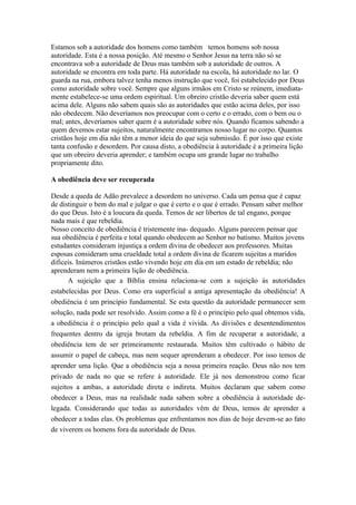 Estamos sob a autoridade dos homens como também temos homens sob nossa
autoridade. Esta é a nossa posição. Até mesmo o Senhor Jesus na terra não só se
encontrava sob a autoridade de Deus mas também sob a autoridade de outros. A
autoridade se encontra em toda parte. Há autoridade na escola, há autoridade no lar. O
guarda na rua, embora talvez tenha menos instrução que você, foi estabelecido por Deus
como autoridade sobre você. Sempre que alguns irmãos em Cristo se reúnem, imediata-
mente estabelece-se uma ordem espiritual. Um obreiro cristão deveria saber quem está
acima dele. Alguns não sabem quais são as autoridades que estão acima deles, por isso
não obedecem. Não deveríamos nos preocupar com o certo e o errado, com o bem ou o
mal; antes, deveríamos saber quem é a autoridade sobre nós. Quando ficamos sabendo a
quem devemos estar sujeitos, naturalmente encontramos nosso lugar no corpo. Quantos
cristãos hoje em dia não têm a menor ideia do que seja submissão. É por isso que existe
tanta confusão e desordem. Por causa disto, a obediência à autoridade é a primeira lição
que um obreiro deveria aprender; e também ocupa um grande lugar no trabalho
propriamente dito.

A obediência deve ser recuperada

Desde a queda de Adão prevalece a desordem no universo. Cada um pensa que é capaz
de distinguir o bem do mal e julgar o que é certo e o que é errado. Pensam saber melhor
do que Deus. Isto é a loucura da queda. Temos de ser libertos de tal engano, porque
nada mais é que rebeldia.
Nosso conceito de obediência é tristemente ina- dequado. Alguns parecem pensar que
sua obediência é perfeita e total quando obedecem ao Senhor no batismo. Muitos jovens
estudantes consideram injustiça a ordem divina de obedecer aos professores. Muitas
esposas consideram uma crueldade total a ordem divina de ficarem sujeitas a maridos
difíceis. Inúmeros cristãos estão vivendo hoje em dia em um estado de rebeldia; não
aprenderam nem a primeira lição de obediência.
      A sujeição que a Bíblia ensina relaciona-se com a sujeição às autoridades
estabelecidas por Deus. Como era superficial a antiga apresentação da obediência! A
obediência é um princípio fundamental. Se esta questão da autoridade permanecer sem
solução, nada pode ser resolvido. Assim como a fé é o princípio pelo qual obtemos vida,
a obediência é o princípio pelo qual a vida é vivida. As divisões e desentendimentos
frequentes dentro da igreja brotam da rebeldia. A fim de recuperar a autoridade, a
obediência tem de ser primeiramente restaurada. Muitos têm cultivado o hábito de
assumir o papel de cabeça, mas nem sequer aprenderam a obedecer. Por isso temos de
aprender uma lição. Que a obediência seja a nossa primeira reação. Deus não nos tem
privado de nada no que se refere à autoridade. Ele já nos demonstrou como ficar
sujeitos a ambas, a autoridade direta e indireta. Muitos declaram que sabem como
obedecer a Deus, mas na realidade nada sabem sobre a obediência à autoridade de-
legada. Considerando que todas as autoridades vêm de Deus, temos de aprender a
obedecer a todas elas. Os problemas que enfrentamos nos dias de hoje devem-se ao fato
de viverem os homens fora da autoridade de Deus.
 