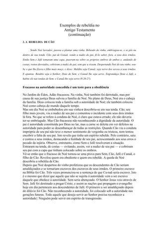 Exemplos de rebeldia no
                                    Antigo Testamento
                                      (continuação)
2. A REBELDIA DE CÃO


      Sendo Noé lavrador, passou a plantar uma vinha. Bebendo do vinho, embriagou-se, e se pôs nu
dentro de sua tenda. Cão, pai de Canaã, vendo a nudez do pai, fê-lo saber, fora, a seus dois irmãos.
Então Sem e Jafé tomaram uma capa, puseram-na sobre os próprios ombros de ambos e, andando de
costas, rostos desviados, cobriram a nudez do pai, sem que a vissem. Despertando Noé do seu vinho, sou-
be o que lho fizera o filho mais moço, e disse: Maldito seja Canaã; seja servo dos servos a seus irmãos.
E ajuntou: Bendito seja o Senhor, Deus de Sem; e Canaã lhe seja servo. Engrandeça Deus a Jafé, e
habite ele nas tendas de Sem; e Canaã lhe seja servo (9:20-27).


Fracasso na autoridade concedida é um teste para a obediência

No Jardim do Éden, Adão fracassou. Na vinha, Noé também foi derrotado, mas por
causa de sua justiça Deus salvou a família de Noé. No plano de Deus, Noé era o cabeça
da família. Deus colocou toda a família sob a autoridade de Noé; ele também colocou
Noé como cabeça do mundo daquele tempo.
Mas um dia Noé se embebedou em sua vinha e descobriu-se em sua tenda. Cão, seu
filho mais jovem, viu a nudez de seu pai e comentou o incidente com seus dois irmãos
lá fora. No que se refere à conduta de Noé, é claro que estava errado; ele não deveria
ter-se embriagado. Mas Cão fracassou não reconhecendo a dignidade da autoridade. O
pai é autoridade constituída por Deus no lar, mas a carne se deleita em ver defeitos na
autoridade para poder se desembaraçar de todas as restrições. Quando Cão viu a conduta
imprópria de seu pai não teve o menor sentimento de vergonha ou tristeza, nem tentou
encobrir a falta de seu pai. Isto revela que tinha um espírito rebelde. Pelo contrário, saiu
e contou a seus irmãos, destacando a fealdade de seu pai, acrescentando aos seus erros o
pecado da injúria. Observe, entretanto, como Sem e Jafé resolveram a situação.
Entraram na tenda, de costas — evitando, assim, ver a nudez de seu pai — e cobriram
seu pai com a capa que tinham colocado sobre os ombros.
Vê-se então que o fracasso de Noé tornou-se uma prova para Sem, Cão, Jafé e Canaã, o
filho de Cão. Revelou quem era obediente e quem era rebelde. A queda de Noé
descobriu a rebeldia de Cão.
Depois que Noé despertou do vinho profetizou que os descendentes de Cão seriam
amaldiçoados e se tornariam escravos dos escravos de seus irmãos. O primeiro escravo
na Bíblia foi Cão. Três vezes pronunciou-se a sentença de que Ca-naã seria escravo. Isto
é o mesmo que dizer que aquele que não se sujeita à autoridade vem a ser escravo
daquele que obedece à autoridade. Sem seria abençoado. O Senhor Jesus veio através de
Sem. Jafé foi destinado a pregar Cristo, e assim as nações que propagam o evangelho
hoje em dia pertencem aos descendentes de Jafé. O primeiro a ser amaldiçoado depois
do dilúvio foi Cão. Não reconhecendo a autoridade, foi colocado sob a autoridade nas
gerações futuras. Todo aquele que deseja servir ao Senhor precisa reconhecer a
autoridade} Ninguém pode servir em espírito de transgressão.
 