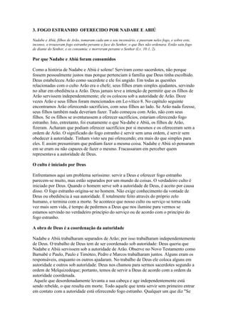 3. FOGO ESTRANHO OFERECIDO POR NADABE E ABIÚ

Nadabe e Abiú, filhos de Arão, tomaram cada um o seu incensário, e puseram neles fogo, e sobre este,
incenso, o trouxeram fogo estranho perante a face do Senhor, o que lhes não ordenara. Estão saiu fogo
de diante do Senhor, e os consumiu; e morreram perante o Senhor (Lv. 10:1, 2).

Por que Nadabe e Abiú foram consumidos

Como a história de Nadabe e Abiú é solene! Serviram como sacerdotes, não porque
fossem pessoalmente justos mas porque pertenciam à família que Deus tinha escolhido.
Deus estabeleceu Arão como sacerdote e ele foi ungido. Em todas as questões
relacionadas com o culto Arão era o chefe; seus filhos eram simples ajudantes, servindo
no altar em obediência a Arão. Deus jamais teve a intenção de permitir que os filhos de
Arão servissem independentemente; ele os colocou sob a autoridade de Arão. Doze
vezes Arão e seus filhos foram mencionados em Le-vítico 8. No capítulo seguinte
encontramos Arão oferecendo sacrifícios, com seus filhos ao lado. Se Arão nada fizesse,
seus filhos também nada deveriam fazer. Tudo começou com Arão, não com seus
filhos. Se os filhos se aventurassem a oferecer sacrifícios, estariam oferecendo fogo
estranho. Isto, entretanto, foi exatamente o que Na-dabe e Abiú, os filhos de Arão,
fizeram. Acharam que podiam oferecer sacrifícios por si mesmos e os ofereceram sem a
ordem de Arão. O significado do fogo estranho é servir sem uma ordem, é servir sem
obedecer à autoridade. Tinham visto seu pai oferecendo; era mais do que simples para
eles. E assim presumiram que podiam fazer a mesma coisa. Nadabe e Abiú só pensaram
em se eram ou não capazes de fazer o mesmo. Fracassaram em perceber quem
representava a autoridade de Deus.

O culto é iniciado por Deus

Enfrentamos aqui um problema seríssimo: servir a Deus e oferecer fogo estranho
parecem-se muito, mas estão separados por um mundo de coisas. O verdadeiro culto é
iniciado por Deus. Quando o homem serve sob a autoridade de Deus, é aceito por causa
disso. O fogo estranho origina-se no homem. Não exige conhecimento da vontade de
Deus ou obediência à sua autoridade. É totalmente feito através do próprio zelo
humano, e termina com a morte. Se acontece que nosso culto ou serviço se torna cada
vez mais sem vida, é tempo de pedirmos a Deus que nos ilumine para vermos se
estamos servindo no verdadeiro princípio do serviço ou de acordo com o princípio do
fogo estranho.

A obra de Deus é a coordenação da autoridade

Nadabe e Abiú trabalharam separados de Arão; por isso trabalharam independentemente
de Deus. O trabalho de Deus tem de ser coordenado sob autoridade: Deus queria que
Nadabe e Abiú servissem sob a autoridade de Arão. Observe no Novo Testamento como
Barnabé e Paulo, Paulo e Timóteo, Pedro e Marcos trabalharam juntos. Alguns eram os
responsáveis, enquanto os outros ajudaram. No trabalho de Deus ele coloca alguns em
autoridade e outros sob autoridade. Deus nos chamou para sermos sacerdotes segundo a
ordem de Melquizedeque; portanto, temos de servir a Deus de acordo com a ordem da
autoridade coordenada.
 Aquele que desordenadamente levanta a sua cabeça e age independentemente está
sendo rebelde, o que resulta em morte. Todo aquele que tenta servir sem primeiro entrar
em contato com a autoridade está oferecendo fogo estranho. Qualquer um que diz "Se
 