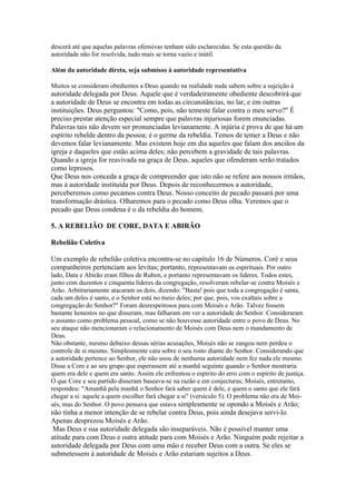 descerá até que aquelas palavras ofensivas tenham sido esclarecidas. Se esta questão da
autoridade não for resolvida, tudo mais se torna vazio e inútil.

Além da autoridade direta, seja submisso à autoridade representativa

Muitos se consideram obedientes a Deus quando na realidade nada sabem sobre a sujeição à
autoridade delegada por Deus. Aquele que é verdadeiramente obediente descobrirá que
a autoridade de Deus se encontra em todas as circunstâncias, no lar, e em outras
instituições. Deus perguntou: "Como, pois, não temeste falar contra o meu servo?" É
preciso prestar atenção especial sempre que palavras injuriosas forem enunciadas.
Palavras tais não devem ser pronunciadas levianamente. A injúria é prova de que há um
espírito rebelde dentro da pessoa; é o germe da rebeldia. Temos de temer a Deus e não
devemos falar levianamente. Mas existem hoje em dia aqueles que falam dos anciãos da
igreja e daqueles que estão acima deles; não percebem a gravidade de tais palavras.
Quando a igreja for reavivada na graça de Deus, aqueles que ofenderam serão tratados
como leprosos.
Que Deus nos conceda a graça de compreender que isto não se refere aos nossos irmãos,
mas à autoridade instituída por Deus. Depois de reconhecermos a autoridade,
perceberemos como pecamos contra Deus. Nosso conceito de pecado passará por uma
transformação drástica. Olharemos para o pecado como Deus olha. Veremos que o
pecado que Deus condena é o da rebeldia do homem.

5. A REBELIÃO DE CORE, DATA E ABIRÃO

Rebelião Coletiva

Um exemplo de rebelião coletiva encontra-se no capítulo 16 de Números. Coré e seus
companheiros pertenciam aos levitas; portanto, representavam os espirituais. Por outro
lado, Data e Abirão eram filhos de Ruben, e portanto representavam os líderes. Todos estes,
junto com duzentos e cinquenta líderes da congregação, resolveram rebelar-se contra Moisés e
Arão. Arbitrariamente atacaram os dois, dizendo: "Basta! pois que toda a congregação é santa,
cada um deles é santo, e o Senhor está no meio deles; por que, pois, vos exaltais sobre a
congregação do Senhor?" Foram desrespeitosos para com Moisés e Arão. Talvez fossem
bastante honestos no que disseram, mas falharam em ver a autoridade do Senhor. Consideraram
o assunto como problema pessoal, como se não houvesse autoridade entre o povo de Deus. No
seu ataque não mencionaram o relacionamento de Moisés com Deus nem o mandamento de
Deus.
Não obstante, mesmo debaixo dessas sérias acusações, Moisés não se zangou nem perdeu o
controle de si mesmo. Simplesmente caiu sobre o seu rosto diante do Senhor. Considerando que
a autoridade pertence ao Senhor, ele não usou de nenhuma autoridade nem fez nada ele mesmo.
Disse a Core e ao seu grupo que esperassem até a manhã seguinte quando o Senhor mostraria
quem era dele e quem era santo. Assim ele enfrentou o espírito do erro com o espírito de justiça.
O que Core e seu partido disseram baseava-se na razão e em conjecturas; Moisés, entretanto,
respondeu: "Amanhã pela manhã o Senhor fará saber quem é dele, e quem o santo que ele fará
chegar a si: aquele a quem escolher fará chegar a si" (versículo 5). O problema não era de Moi-
sés, mas do Senhor. O povo pensava que estava simplesmente se opondo a Moisés e Arão;
não tinha a menor intenção de se rebelar contra Deus, pois ainda desejava servi-lo.
Apenas desprezou Moisés e Arão.
 Mas Deus e sua autoridade delegada são inseparáveis. Não é possível manter uma
atitude para com Deus e outra atitude para com Moisés e Arão. Ninguém pode rejeitar a
autoridade delegada por Deus com uma mão e receber Deus com a outra. Se eles se
submetessem à autoridade de Moisés e Arão estariam sujeitos a Deus.
 