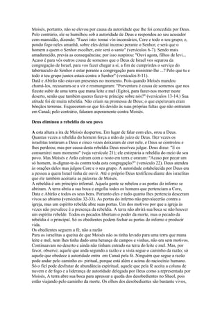 Moisés, portanto, não se elevou por causa da autoridade que lhe foi concedida por Deus.
Pelo contrário, ele se humilhou sob a autoridade de Deus e respondeu ao seu acusador
com mansidão, dizendo: "Fazei isto: tomai vós incensários, Core e todo o seu grupo; e,
pondo fogo neles amanhã, sobre eles deitai incenso perante o Senhor; e será que o
homem a quem o Senhor escolher, este será o santo" (versículos 6-7). Sendo mais
amadurecido, previa as consequências; por isso suspirou: "Ouvi agora, filhos de levi...
Acaso é para vós outros cousa de somenos que o Deus de Israel vos separou da
congregação de Israel, para vos fazer chegar a si, a fim de cumprirdes o serviço do
tabernáculo do Senhor e estar perante a congregação para ministrar-lhe ...? Pelo que tu e
todo o teu grupo juntos estais contra o Senhor" (versículos 8-11).
Datã e Abirão não estavam presentes no momento. Pois quando Moisés mandou
chamá-los, recusaram-se a vir e resmungaram: "Porventura é cousa de somenos que nos
fizeste subir de uma terra que mana leite e mel (Egito), para fazer-nos morrer neste
deserto, senão que também queres fazer-te príncipe sobre nós?" (versículos 13-14.) Sua
atitude foi de muita rebeldia. Não criam na promessa de Deus; o que esperavam eram
bênçãos terrenas. Esqueceram-se que foi devido às suas próprias faltas que não entraram
em Canaã; pelo contrário, falaram asperamente contra Moisés.

Deus eliminou a rebeldia do seu povo

A esta altura a ira de Moisés despertou. Em lugar de falar com eles, orou a Deus.
Quantas vezes a rebeldia do homem força a mão do juízo de Deus. Dez vezes os
israelitas tentaram a Deus e cinco vezes deixaram de crer nele, e Deus se controlou e
lhes perdoou; mas por causa desta rebeldia Deus resolveu julgar. Deus disse: "E os
consumirei num momento" (veja versículo 21); ele extirparia a rebeldia do meio do seu
povo. Mas Moisés e Arão caíram com o rosto em terra e oraram: "Acaso por pecar um
só homem, in-dignar-te-ás contra toda esta congregação?" (versículo 22). Deus atendeu
às orações deles mas julgou Core e o seu grupo. A autoridade estabelecida por Deus era
a pessoa a quem Israel tinha de ouvir. Até o próprio Deus testificou diante dos israelitas
que ele também aceitaria as palavras de Moisés.
A rebeldia é um princípio infernal. Aquela gente se rebelou e as portas do inferno se
abriram. A terra abriu a sua boca e engoliu todos os homens que pertenciam a Core,
Data e Abirão e todos os seus bens. Portanto eles e tudo quanto lhes pertencia desceram
vivos ao abismo (versículos 32-33). As portas do inferno não prevalecerão contra a
igreja, mas um espírito rebelde abre suas portas. Um dos motivos por que a igreja às
vezes não prevalece é a presença da rebeldia. A terra não abrirá sua boca se não houver
um espírito rebelde. Todos os pecados libertam o poder da morte, mas o pecado da
rebeldia é o principal. Só os obedientes podem fechar as portas do inferno e produzir
vida.
Os obedientes seguem a fé, não a razão
Para os israelitas a queixa de que Moisés não os tinha levado para uma terra que mana
leite e mel, nem lhes tinha dado uma herança de campos e vinhas, não era sem motivos.
Continuavam no deserto e ainda não tinham entrado na terra do leite e mel. Mas, por
favor, observe; aquele que anda segundo a razão e a vista segue o caminho da razão; só
aquele que obedece à autoridade entra em Canaã pela fé. Ninguém que segue a razão
pode andar pelo caminho es- piritual, porque está além e acima do raciocínio humano.
Só o fiel pode desfrutar de abundância espiritual, aquele que pela fé aceita a coluna de
nuvem e de fogo e a liderança de autoridade delegada por Deus como a representada por
Moisés, A terra abre sua boca para apressar a queda dos desobedientes no Sheol, pois
estão viajando pelo caminho da morte. Os olhos dos desobedientes são bastante vivos,
 
