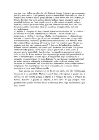 mas, que pena! tudo o que vêem é a esterilidade do deserto. Embora os que prosseguem
pela fé possam parecer cegos, pois não percebem a esterilidade diante deles, os olhos de
sua fé vêem a promessa melhor que jaz adiante. E assim entram em Canaã. Portanto, os
homens deveriam ficar sob a restrição da autoridade de Deus a aprender a seguir a
autoridade delegada por Deus. Aqueles que só se relacionam com os pais, irmãos e
irmãs não sabem o que é autoridade e, portanto, não se encontraram ainda com Deus.
Resumindo, então, a autoridade não é um assunto de instrução externa mas uma
revelação interna.
A rebeldia é contagiosa Há dois exemplos de rebeldia em Números 16. Do versículo 1
ao versículo 40 os líderes se rebelaram; do versículo 41 ao versículo 50 toda a
congregação se rebelou. O espírito de rebeldia é muito contagioso. O julgamento dos
duzentos e cinquenta líderes que ofereceram incenso não deteve toda a congregação.
Continuou rebelde, declarando que Moisés matara seus líderes. Mas Moisés e Arão
não podiam ordenar à terra que abrisse a sua boca! Fora ordem de Deus. Moisés não
podia invocar fogo para consumir o povo! O fogo veio do Senhor Deus. Os olhos
humanos só vêem os homens; não sabem que a autoridade vem de Deus. Tais pessoas
são tão atrevidas que não temem mesmo quando presenciam o juízo. Como é
perigoso ignorar a autoridade. Quando toda a congregação se reuniu contra Moisés e
Arão, a glória do Senhor apareceu. Isto foi prova de que a autoridade pertencia a Deus.
Deus se apresentou para executar o juízo. Começou uma praga e quatorze mil e
setecentas pessoas morreram por causa da praga. No meio disso, a percepção espiritual
de Moisés tornou-se mais aguda; imediatamente pediu a Arão que tomasse o seu
incensário e o acendesse no altar e que colocasse incenso nele, levando-o rapidamente à
congregação para fazer expiação pelo povo. E enquanto Arão se colocou entre os
mortos e os vivos, a praga foi interrompida.
       Deus ignorou suas murmurações no deserto dez vezes, mas não permitiria.que
resistissem à sua autoridade. Muitos pecados! Deus pode suportar e ignorar, mas a
rebeldia ele não permite, porque a rebeldia é o princípio da morte, o princípio de
Satanás. Portanto, o pecado da rebeldia, é mais sério do que qualquer outro
pecado.Sempre quando o homem resiste à autoridade, Deus julga imediatamente. Que
coisa solene!
 