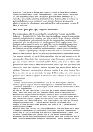 rebelaram, Como, então, o Senhor Jesus estabelece o reino de Deus? Ele o estabelece
através de sua obediência. Nunca foi desobediente a Deus; nunca resistiu à autoridade
de Deus enquanto esteve na terra. Obedecendo perfeitamente e permitindo que a
autoridade reinasse absolutamente, estabeleceu o reino de Deus dentro do reino de sua
própria obediência. Agora, exatamente como fez nosso Senhor, a igreja deveria
obedecer hoje em dia a fim de que a autoridade de Deus pudesse prosperar e o reino de
Deus se manifestar.

Deus ordena que a igreja seja a vanguarda do seu reino

Depois da queda de Adão Deus escolheu Noé e sua família. Contudo, eles também
falharam — depois do dilúvio. Então Deus chamou Abraão para ser o pai de uma multidão
de nações, tendo a intenção de estabelecer o seu reino através de Abraão. Abraão foi substituído
pela escolha de Isaque e, então, mais tarde, Jacó. Os descendentes de Jacó multiplicaram-se
grandemente sob a opressão egípcia e, por isso, Deus enviou Moisés para livrá-los do Egito a
fim de que pudessem estabelecer uma nova nação. Mas como havia desobedientes entre eles,
Deus levou os israelitas através do deserto a fim de ensinar-lhes a obediência. Não obstante,
persistiram em sua rebeldia contra Deus, resultando que toda a geração morreu pelo caminho.
      Conquanto a segunda geração conseguisse entrar em Canaã, não deu ouvidos à palavra de
Deus com coração perfeito; por isso não puderam expulsar os cananeus completamente da terra.
Saul tornou-se o primeiro rei, mas devido à sua rebeldia o reino não pôde ser estabelecido. Só
depois que Davi foi escolhido, Deus encontrou nele o rei que foi segundo o seu próprio coração,
pois Davi obedeceu totalmente à autoridade de Deus. Mesmo assim, traços de rebeldia ainda
permaneceram dentro da nação. Deus indicou Jerusalém como o lugar onde o seu nome seria
estabelecido, mas o povo continuou a sacrificar no grande lugar alto de Gibeom. Falhou em
obedecer. Tinha um rei mas faltava-lhe a substância espiritual de um reino. Antes de Davi,
havia um reino sem um rei apropriado. No tempo de Davi, ambos, rei e reino, estavam
presentes, mas a substância espiritual do último ainda faltava. O reino de Deus tinha de ser
verdadeiramente
estabelecido.
 O Senhor veio a este mundo para estabelece o reino de Deus. Seu evangelho é duplo em
natureza: o pessoal e o geral. No que se refere ao pessoal, o evangelho chama homens para
 receber vida eterna através da fé; quanto ao geral convida homens para entrar no reino de Deus;
através do arrependimento.
Os olhos de Deus estão sobre o reino: o "Pai Nosso", por exemplo, começa e termina com o
reino. Começa com "Venha o teu reino, faça-se tua vontade, assim na terra como no céu".
O reino de Deus é aquele reino dentro do qual a vontade de Deus é executada sem nenhuma
interferência. A oração termina com "Pois teu é o reino, o poder e a glória para sempre. Amém".
(Mt. 6:13.) O reino e o poder e a glória estão interligados. "Agora veio a salvação, o poder, o
reino do nosso Deus e a autoridade do seu Cristo", (Apocalipse 12:10). Eis por que o reino é o
campo de ação da autoridade. "O reino de Deus está entre vós", diz o Senhor (Lucas 17:21, à
margem, na versão usada pelo autor). "Entre vós", não "dentro de vós". O próprio Senhor é
finalmente o reino de Deus.
Quando o Senhor Jesus está entre vós o reino, de Deus está no vosso meio. Isto acontece porque
a autoridade de Deus passa a ser completamente executada em vossa vida. Pois exatamente
como o reino de Deus está no Senhor, deve também ser encontrado na igreja — porque a vida
do Senhor é liberada para a igreja e assim o reino de Deus também se estende à igreja.
Começando com Noé, Deus conseguiu obter um reino, mas era um reino terreno, não o reino de
Deus. O reino de Deus realmente começa com o Senhor Jesus. Como foi pequena a sua esfera
 