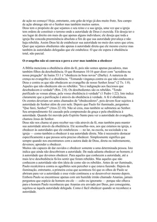 de ação no começo! Hoje, entretanto, este grão de trigo já deu muito fruto. Seu campo
de ação abrange não só o Senhor mas também muitos santos.
Deus tem o propósito de que sejamos o seu reino e a sua igreja, uma vez que a igreja
tem ordens de constituir o terreno onde a autoridade de Deus é exercida. Ele deseja ter o
seu lugar de direito em mais do que apenas alguns indivíduos; ele deseja que toda a
igreja lhe conceda preeminência absoluta a fim de que sua autoridade prevaleça e não
haja rebeldia. Assim Deus há de estabelecer sua autoridade no meio dos seres que criou.
Quer que sejamos obedientes não apenas à autoridade direta que ele mesmo exerce mas
também às autoridades delegadas que ele estabelece. O que ele espera é obediência
total, não parcial.

O evangelho não só convoca o povo a crer mas também a obedecer

A Bíblia menciona a obediência além da fé, pois não somos apenas pecadores, mas
também filhos da desobediência. O que Romanos 10:16 quer dizer com "acreditou na
nossa pregação" de Isaías 53:1 é "obedeceu às boas novas" (Darby). A natureza da
crença no evangelho é a obediência. "Tomando vingança contra os que não conhecem a
Deus e contra os que não obedecem ao evangelho de nosso Senhor Jesus" (2 Ts. 1:8).
Aqueles que não obedecem são os rebeldes: "Ira e indignação aos facciosos que
desobedecem à verdade" (Rm. 2:8). Os desobedientes são os rebeldes. "Tendo
purificado as vossas almas, pela vossa obediência à verdade" (1 Pedro 1:22). Isto indica
claramente que a purificação é através da obediência à verdade. A fé é obediência.
Os crentes deveriam ser antes chamados de "obedecedores", pois devem ficar sujeitos à
autoridade do Senhor além de crer nele. Depois que Paulo foi iluminado, perguntou:
"Que farei, Senhor?" (Atos 22:10). Não só creu, mas também se submeteu ao Senhor.
Seu arrependimento foi causado pela compreensão da graça e pela obediência à
autoridade. Quando foi movido pelo Espírito Santo para ver a autoridade do evangelho,
chamou Jesus de Senhor.
Deus não nos chama só para receber sua vida através da fé, mas também para manter
sua autoridade através da obediência. Ele aconselha--nos, aos que estamos na igreja, a
obedecer às autoridades que ele estabeleceu — no lar, na escola, na sociedade e na
igreja — como também a obedecer à sua autoridade direta. Não é necessário destacar
especificamente a que pessoa seria preciso obedecer. Simplesmente significa que
sempre quando nos encontramos com a autora dade de Deus, direta ou indiretamente,
devemos; aprender a obedecer.
Muitos são capazes de dar ouvidos e obedecer somente a uma determinada pessoa. Isto
indica que ainda não descobriram a autoridade. De nada adianta obedecer ao homem; é
à autoridade que devemos obedecer. Para aqueles que conhecem a autoridade, até a
mais leve desobediência fá-los sentir que foram rebeldes. Mas aqueles que não
conhecem a autoridade não têm ideia de como são os rebeldes. Antes de ser iluminado,
Paulo recalcitrava contra os aguilhões sem perceber o que estava fazendo. Depois da
iluminação, entretanto, a primeira coisa que aconteceu foi que os olhos de Paulo se
abriram para ver a autoridade e essa visão continuou a se desenvolver mesmo depois.
Embora Paulo se encontrasse apenas com um humilde irmão chamado Ananias, jamais
perguntou que espécie de homem era ele — culto ou ignorante — porque não olhava
para o homem Paulo reconheceu que Ananias era enviado por Deus, por conseguinte,
sujeitou-se àquela autoridade delegada. Como é fácil obedecer quando se reconhece a
autoridade.
 