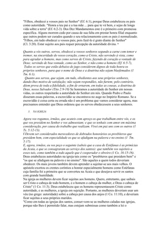 "Filhos, obedecei a vossos pais no Senhor" (Ef. 6:1), porque Deus estabeleceu os pais
como autoridade. "Honra a teu pai e a tua mãe ... para que te vá bem, e sejas de longa
vida sobre a terra" (Ef. 6:2-3). Dos Dez Mandamentos este é o primeiro com promessa
específica. Alguns morrem cedo por causa de sua falta em prestar honra filial enquanto
que outros podem ser curados quando o seu relacionamento com os pais é normalizado.
"Filhos, em tudo obedecei a vossos pais; pois fazê-lo é grato diante do Senhor"
(Cl. 3:20). Estar sujeito aos pais requer percepção da autoridade divina. *

Quanto a vós outros, servos, obedecei a vossos senhores segundo a carne com temor e
tremor, na sinceridade do vosso coração, como a Cristo, não servindo à vista, como
para agradar a homens, mas como servos de Cristo, fazendo de coração a vontade de
Deus; servindo de boa vontade, como ao Senhor, e não como a homens (Ef. 6:5-7),
 Todos os servos que estão debaixo de jugo considerem dignos de toda honra os
próprios senhores, para que o nome de Deus e a doutrina não sejam blasfemados (1
Tm. 6:1).
  Quanto aos servos, que sejam, em tudo, obedientes aos seus próprios senhores,
dando-lhes motivo de satisfação; não sejam respondões, não furtem; pelo contrário,
dêem prova de toda a fidelidade, a fim de ornarem, em todas as cousas, a doutrina de
Deus, nosso Salvador (Tito 2:9-10) Se honramos a autoridade do Senhor em nossas
vidas, os outros respeitarão a autoridade do Senhor em nós. Quando Pedro e Paulo
disseram essas palavras, a escravidão se encontrava no auge no Império Romano. Se a
escravidão é coisa certa ou errada não é um problema que vamos considerar agora, mas
precisamos entender que Deus ordenou que os servos obedecessem a seus senhores.

   3.   NA IGREJA

Agora vos rogamos, irmãos, que acateis com apreço os que trabalham entre vós, e os
que vos presidem no Senhor e vos admoestam; e que os tenhais com amor em máxima
consideração, por causa do trabalho que realizam. Vivei em paz uns com os outros (1
Ts. 5:12-13).
f Devem ser considerados merecedores de dobrados honorários os presbíteros que
presidem bem, com especialidade os que se afadigam na palavra e no ensino (1 Tm.
5:17).
E, agora, irmãos, eu vos peço o seguinte (sabeis que a casa de Estéfanas é as primícias
da Acaia, e que se consagraram ao serviço dos santos): que também vos sujeiteis a
esses tais, como também a todo aquele que é cooperador e obreiro (1 Co. 16:15-16).
Deus estabeleceu autoridades na igreja tais como os "presbíteros que presidem bem" e
"os que se afadigam na palavra e no ensino". São aqueles a quem todos deveriam
obedecer. Os mais jovens também devem aprender a sujeitar-se aos mais velhos. O
apóstolo exortou os crentes coríntios a honrar especialmente homens como Estéfanas
cuja família foi a primeira que se converteu na Acaia e que desejava servir os santos
com grande humildade.
Na igreja as mulheres devem ficar sujeitas aos homens. Quero, entretanto, que saibais
ser Cristo o cabeça de todo homem, e o homem o cabeça da mulher, e Deus o cabeça de
Cristo" (1 Co. 11:3). Deus estabeleceu que os homens representassem Cristo como
autoridade, e as mulheres, a igreja em sujeição. Portanto, as mulheres deveriam usar um
véu (no grego: autoridade) sobre a cabeça por causa dos anjos (1 Co. 11:10), e deveriam
ficar sujeitas a seus próprios maridos.
"Como em todas as igrejas dos santos, conser-vem-se as mulheres caladas nas igrejas,
porque não lhes é permitido falar, mas estejam submissas como também a lei o
 