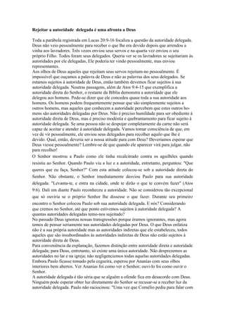 Rejeitar a autoridade delegada é uma afronta a Deus

Toda a parábola registrada em Lucas 20:9-16 focaliza a questão da autoridade delegada.
Deus não veio pessoalmente para receber o que lhe era devido depois que arrendou a
vinha aos lavradores. Três vezes enviou seus servos e na quarta vez enviou o seu
próprio Filho. Todos foram seus delegados. Queria ver se os lavradores se sujeitariam às
autoridades por ele delegadas, Ele poderia ter vindo pessoalmente, mas enviou
representantes.
Aos olhos de Deus aqueles que rejeitam seus servos rejeitam-no pessoalmente. É
impossível que ouçamos a palavra de Deus e não as palavras dos seus delegados. Se
estamos sujeitos à autoridade de Deus, então também devemos ficar sujeitos à sua
autoridade delegada. Noutras passagens, além de Atos 9:4-15 que exemplifica a
autoridade direta do Senhor, o restante da Bíblia demonstra a autoridade que ele
delegou aos homens. Pode-se dizer que ele concedeu quase toda a sua autoridade aos
homens. Os homens podem frequentemente pensar que são simplesmente sujeitos a
outros homens, mas aqueles que conhecem a autoridade percebem que estes outros ho-
mens são autoridades delegadas por Deus. Não é preciso humildade para ser obediente à
autoridade direta de Deus, mas é preciso modéstia e quebrantamento para ficar sujeito à
autoridade delegada. Se uma pessoa não se despojar completamente da carne não será
capaz de aceitar e atender à autoridade delegada. Vamos tomar consciência de que, em
vez de vir pessoalmente, ele enviou seus delegados para recolher aquilo que lhe é
devido. Qual, então, deveria ser a nossa atitude para com Deus? Deveríamos esperar que
Deus viesse pessoalmente? Lembre-se de que quando ele aparecer virá para julgar, não
para recolher!
O Senhor mostrou a Paulo como ele tinha recalcitrado contra os aguilhões quando
resistiu ao Senhor. Quando Paulo viu a luz e a autoridade, entretanto, perguntou: "Que
queres que eu faça, Senhor?" Com esta atitude colocou-se sob a autoridade direta do
Senhor. Não obstante, o Senhor imediatamente desviou Paulo para sua autoridade
delegada. "Levanta-te, e entra na cidade, onde te dirão o que te convém fazer" (Atos
9:6). Dali em diante Paulo reconheceu a autoridade. Não se considerou tão excepcional
que só ouviria se o próprio Senhor lhe dissesse o que fazer. Durante seu primeiro
encontro o Senhor colocou Paulo sob sua autoridade delegada. E nós? Considerando
que cremos no Senhor, até que ponto estivemos sujeitos à autoridade delegada? A
quantas autoridades delegadas temo-nos sujeitado?
No passado Deus ignorou nossas transgressões porque éramos ignorantes, mas agora
temos de pensar seriamente nas autoridades delegadas por Deus. O que Deus enfatiza
não é a sua própria autoridade mas as autoridades indiretas que ele estabeleceu, todos
aqueles que são insubordinados às autoridades indiretas de Deus não estão sujeitos à
autoridade direta de Deus.
Para conveniência da explanação, fazemos distinção entre autoridade direta e autoridade
delegada; para Deus, entretanto, só existe uma única autoridade. Não desprezemos as
autoridades no lar e na igreja; não negligenciemos todas aquelas autoridades delegadas.
Embora Paulo ficasse tomado pela cegueira, esperou por Ananias com seus olhos
interiores bem abertos. Ver Ananias foi como ver o Senhor; ouvi-lo foi como ouvir o
Senhor.
A autoridade delegada é tão séria que se alguém a ofende fica em desacordo com Deus.
Ninguém pode esperar obter luz diretamente do Senhor se recusar-se a receber luz da
autoridade delegada. Paulo não raciocinou: "Uma vez que Cornélio pediu para falar com
 