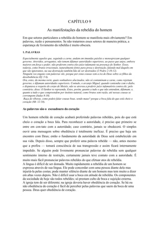 CAPÍTULO 9

                      As manifestações da rebeldia do homem
Em que setores particulares a rebeldia do homem se manifesta mais obviamente? Em
palavras, razão e pensamentos. Se não tratarmos esses setores de maneira prática, a
esperança de livramento da rebeldia é muito obscura.

1. PALAVRAS

Especialmente aqueles que, seguindo a carne, andam em imundas paixões e menosprezam qualquer
governo. Atrevidos, arrogantes, não temem difamar autoridades superiores, ao passo que anjos, embora
maiores em força e poder, não proferem contra eles juízo infamante na presença do Senhor. Esses,
todavia, como brutos irracionais, naturalmente feitos para presa e destruição, falando mal daquilo em
que são ignorantes, na sua destruição também hão de ser destruídos (2 Pedro 2:10-12).
Ninguém vos engane com palavras vãs; porque por estas cousas vem a ira de Deus sobre os filhos da
desobediência (Ef. 5:6).
Ora, estes, da mesma sorte, quais sonhadores alucinados, não só contaminam a carne, como rejeitam
governo, e difamam autoridades superiores. Contudo, o arcanjo Miguel, quando contendia com o diabo,
e disputava a respeito do corpo de Moisés, não se atreveu a proferir juízo infamatório contra ele; pelo
contrário; disse: O Senhor te repreenda. Estes, porém, quanto a tudo o que não entendem, difamam; e,
quanto a tudo o que compreendem por instinto natural, como brutos sem razão, até nessas cousas se
corrompem (Judas 8-10).
 Raça de víboras, como podeis falar cousas boas, sendo maus? porque a boca fala do que está cheio o
coração (Mt. 12:34).

As palavras são o escoadouro do coração

Um homem rebelde de coração acabará proferindo palavras rebeldes, pois do que está
cheio o coração a boca fala. Para reconhecer a autoridade, é preciso que primeiro se
entre em con-tato com a autoridade; caso contrário, jamais se obedecerá. O simples
ouvir uma mensagem sobre obediência é totalmente ineficaz. É preciso que haja um
encontro com Deus; então o fundamento da autoridade de Deus será estabelecido em
sua vida. Depois disso, sempre que proferir uma palavra rebelde — não, antes mesmo
que a profira — tomará consciência de sua transgressão e assim ficará internamente
impedido. Se alguém pode livremente pronunciar palavras de rebeldia sem qualquer
sentimento interno de restrição, certamente jamais teve contato com a autoridade. É
muito mais fácil pronunciar palavras rebeldes do que efetuar atos de rebeldia.
A língua é difícil de ser domada. Muito rapidamente a rebeldia de um homem se
expressa através de sua língua. Ele pode concordar com uma pessoa diante dela mas
injuriá-la pelas costas; pode manter silêncio diante de um homem mas tem muito a dizer
em altas vozes depois. Não é difícil usar a boca em atitude de rebeldia. Os componentes
da sociedade de hoje são todos rebeldes; só prestam culto de boca e sujeição externa.
A igreja tem de ser diferente; na igreja deveria haver obediência do coração. Se há ou
não obediência do coração é fácil de perceber pelas palavras que saem da boca de uma
pessoa. Deus quer obediência de coração.
 