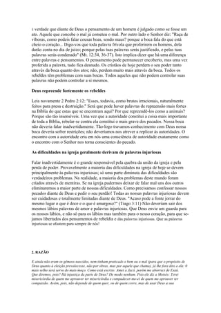 É verdade que diante de Deus o pensamento de um homem é julgado como se fosse um
ato. Aquele que concebe o mal já cometeu o mal. Por outro lado o Senhor diz: "Raça de
víboras, como podeis falar cousas boas, sendo maus? porque a boca fala do que está
cheio o coração... Digo-vos que toda palavra frívola que proferirem os homens, dela
darão conta no dia de juízo; porque pelas tuas palavras serás justificado, e pelas tuas
palavras serás condenado" (Mt. 12:34, 36-37). Isto implica dizer que há uma diferença
entre palavras e pensamentos. O pensamento pode permanecer encoberto, mas uma vez
proferida a palavra, tudo fica desnudo. Os cristãos de hoje perdem o seu poder tanto
através da boca quanto dos atos; não, perdem muito mais através da boca. Todos os
rebeldes têm problemas com suas bocas. Todos aqueles que não podem controlar suas
palavras não podem controlar a si mesmos.

Deus repreende fortemente os rebeldes

Leia novamente 2 Pedro 2:12: "Esses, todavia, como brutos irracionais, naturalmente
feitos para presa e destruição." Será que pode haver palavras de repreensão mais fortes
na Bíblia do que estas que se encontram aqui? Por que repreendê-los como a animais?
Porque são tão insensíveis. Uma vez que a autoridade constitui a coisa mais importante
de toda a Bíblia, rebelar-se contra ela constitui o mais grave dos pecados. Nossa boca
não deveria falar inadvertidamente. Tão-logo travamos conhecimento com Deus nossa
boca deveria sofrer restrições; não deveríamos nos atrever a replicar às autoridades. O
encontro com a autoridade cria em nós uma consciência de autoridade exatamente como
o encontro com o Senhor nos torna conscientes do pecado.

As dificuldades na igreja geralmente derivam de palavras injuriosas

Falar inadvertidamente é o grande responsável pela quebra da união da igreja e pela
perda de poder. Provavelmente a maioria das dificuldades na igreja de hoje se devem
principalmente às palavras injuriosas; só uma parte diminuta das dificuldades são
verdadeiros problemas. Na realidade, a maioria dos problemas deste mundo foram
criados através de mentiras. Se na igreja pudermos deixar de falar mal uns dos outros
eliminaremos a maior parte de nossas dificuldades. Como precisamos confessar nossos
pecados diante de Deus e pedir o seu perdão! Todas as nossas palavras injuriosas devem
ser cuidadosas e totalmente limitadas diante de Deus. "Acaso pode a fonte jorrar do
mesmo lugar o que é doce e o que é amargoso?" (Tiago 3:11) Não deveriam sair dos
mesmos lábios palavras de amor e palavras injuriosas. Que Deus envie um guarda para
os nossos lábios, e não só para os lábios mas também para o nosso coração, para que se-
jamos libertados dos pensamentos de rebeldia e das palavras injuriosas. Que as palavras
injuriosas se afastem para sempre de nós!




2. RAZÃO

E ainda não eram os gêmeos nascidos, nem tinham praticado o bem ou o mal (para que o propósito de
Deus quanto à eleição prevalecesse, não por obras, mas por aquele que chama), já lhe fora dito a ela: 0
mais velho será servo do mais moço. Como está escrito: Amei a Jacó, porém me aborreci de Esaú.
Que diremos, pois? Há injustiça da parte de Deus? De modo nenhum. Pois ele diz a Moisés: Terei
misericórdia de quem me aprouver ter misericórdia e compadecer-me-ei de quem me aprouver ter
compaixão. Assim, pois, não depende de quem quer, ou de quem corre, mas de usar Deus a sua
 