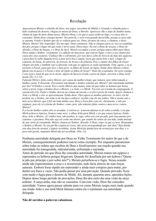 Revelação
Apascentava Moisés o rebanho de Jetro, seu sogro, sacerdote de Midiã; e, levando o rebanho para o
lado ocidental do deserto, chegou ao monte de Deus, a Horebe. Apareceu--Ihe o Anjo do Senhor numa
chama de fogo do meio duma sarça; Moisés olhou, e eis que a sarça ardia no fogo, e a sarça não se
consumia. Então disse consigo mesmo: Irei para lá, e verei essa grande maravilha, porque a sarça não
se queima. Vendo o Senhor que ele se voltava para ver, Deus, do meio da sarça, o chamou, e disse:
Moisés, Moisés! Ele respondeu: Eis-me aqui. Deus continuou: Não te cheques para cá; tira as sandálias
dos pés, porque o lugar em que estás é terra santa. Disse mais: Eu sou o Deus de teu pai, o Deus de
Abraão, o Deus de Isaque, e o Deus de Jacó. Moisés escondeu o rosto, porque temeu olhar para Deus.
Disse ainda o Senhor: certamente vi a aflição do meu povo, que está no Egito, e ouvi o seu clamor por
causa dos seus exatores. Conheço-Ihe o sofrimento, por isso desci a fim de livra-lo da mão dos egípcios,
e para fazê-lo subir daquela terra a uma terra boa e ampla, terra que mana leite e mel; o lugar do
cananeu, do heteu, do amorreu, do ferezeu, do heveu e do jebuseu. Pois o clamor dos filhos de Israel
chegou até mim, e também vejo a opressão com que os egípcios os estão oprimindo. Vem, agora, e eu te
enviarei a Faraó, para que tires o meu povo, os filhos de Israel, do Egito. Então disse Moisés a Deus:
Quem sou eu para ir a Faraó e tirar do Egito os filhos de Israel ? Deus lhe respondeu: Eu serei contigo;
e este será o sinal de que eu te enviei: depois de haveres tirado o povo do Egito, servireis a Deus neste
monte (Êx. 3:1-12).
Falaram Miriã e Arão contra Moisés, por causa da mulher etíope, que tomara; pois tinha tomado a
mulher cusita. E disseram: Porventura tem falado o Senhor somente por Moisés? não tem falado também
por nós? O Senhor o ouviu. Era o varão Moisés mui manso, mais do que todos os homens que havia
sobre a terra. Logo o Senhor disse a Moisés, e a Arão, e a Miriã: Vós três saí à tenda da congregação. E
saíram eles três. Então o Senhor desceu na coluna da nuvem, e se pôs à porta da tenda; depois chamou a
Arão e a Miriã, e eles se apresentaram. Então disse: Ouvi agora as minhas palavras; se entre vós há
profeta, eu, o Senhor, em visão a ele me faço conhecer, ou falo com ele em sonhos. Não é assim com o
meu servo Moisés, que é fiel em toda minha casa. Boca a boca falo com ele, claramente, e não por
enigmas; pois ele vê a forma do Senhor; como, pois, não temestes falar contra o meu servo, contra
Moisés?
E a ira do Senhor contra eles se acendeu; e retirou-se. A nuvem afastou-se de sobre a tenda; e eis que
Miriã achou-se leprosa, branca como neve; e olhou Arão para Miriã, e eis que estava leprosa. Então
disse Arão a Moisés: Ai! senhor meu, não ponhas, te rogo, sobre nós este pecado, pois loucamente pro-
cedemos, e pecamos. Ora não seja ela como um aborto, que saindo do ventre de sua mãe, tenha metade
de sua carne já consumida. Moisés clamou ao Senhor, dizendo: ó Deus, rogo--te que a cures. Respondeu
o Senhor a Moisés: Se seu pai lhe cuspira no rosto, não seria envergonhada por sete dias? Seja detida
sete dias fora do arraial, e depois recolhida. Assim Miriã foi detida fora do arraial por sete dias; e o
povo não partiu, enquanto Miriã não foi recolhida (Nm. 12).

Nenhuma autoridade delegada por Deus no Velho Testamento foi maior do que a de
Moisés, consequentemente podemos usá-lo como exemplo. Por enquanto passaremos
sobre todas as ordens que recebeu de Deus e focalizaremos sua reação quando sua
autoridade foi transgredida, ridicularizada, enfrentada e rejeitada.
Antes do período em que Deus lhe concedeu autoridade, Moisés matou um egípcio e
repreendeu os hebreus porque brigavam. Quando foi desafiado por um hebreu ("Quem
te pôs por príncipe e juiz sobre nós?"), Moisés perturbou-se e fugiu. Nessa ocasião
ainda não experimentara a cruz e a ressurreição; tudo fazia através de suas forças
naturais. Embora fosse rápido em repreender e ainda mais corajoso para matar, por
dentro era fraco e vazio. Não podia passar por uma provação. Quando provado, ficou
com medo e fugiu para o deserto de Midiã. Ali, durante quarenta anos, aprendeu lições.
Depois desse longo período de provações, Deus lhe deu certo dia uma visão da sarça
ardente. A sarça ardia, mas não se consumia. Com esta visão, Deus lhe concedeu
autoridade. Vamos agora passar adiante para ver como Moisés reagiu mais tarde quando
seu irmão Arão e sua irmã Miriã falaram contra ele e rejeitaram sua autoridade
delegada.

Não dê ouvidos a palavras caluniosas
 