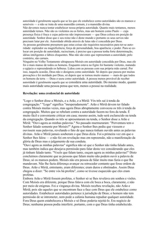 autoridade é geralmente aquela que se les que ele estabelece como autoridades são os mansos e
sensíveis — e não se trata de uma mansidão comum, é a mansidão divina.
Não devemos nunca tentar estabelecer nossa própria autoridade. Quanto mais tentamos, menos
autoridade temos. Não são os violentos ou os fortes, mas um homem como Paulo — cuja
presença física é fraca e cujas palavras não impressionam — que Deus coloca em posição de
autoridade. Senhor disse que o seu reino não é deste mundo e portanto os seus servos não
precisam lutar por ele. Autoridade obtida através de lutas não é concedida por Deus.
As pessoas geralmente presumem que estas coisas são requisitos necessários para ter-se auto-
ridade: esplendor ou magnificência; força de personalidade, boa aparência; e poder. Para se co-
locar em posição de autoridade, raciocinam, é preciso que a pessoa tenha forte determinação,
idéias inteligentes e lábios eloquentes. Mas não são estes que representam a autoridade; pelo
contrário, são carnais.
Ninguém no Velho Testamento ultrapassou Moisés em autoridade concedida por Deus, mas ele
foi o mais manso de todos os homens. Enquanto estava no Egito foi bastante violento, matando
o egípcio o repreendendo os hebreus. Lidou com as pessoas com sua própria mão carnal. Por
isso, naquela ocasião, Deus não o designou como autoridade. Só depois que passou por muitas
provações e foi moldado por Deus, só depois que se tornou muito manso — mais do que todos
os homens da terra — Deus o usou como autoridade. A pessoa menos provável de receber
autoridade é geralmente aquela que se considera uma autoridade. Do mesmo modo, quanto
mais autoridade uma pessoa pensa que tem, menos a possui na realidade.

Revelação: uma credencial de autoridade

"Logo o Senhor disse a Moisés, e a Arão, e a Miriã: Vós três saí à tenda da
congregação." "Logo" significa "inesperadamente". Arão e Miriã devem ter falado
contra Moisés muitas vezes, mas agora Deus abruptamente convocou os três à tenda da
congregação. Muitos que se rebelam contra a autoridade fazem-no fora da tenda. É
muito fácil e conveniente criticar em casa; mesmo assim, tudo será esclarecido na tenda
da congregação. Quando os três se apresentaram na tenda, o Senhor disse a Arão e
Miriã: "Ouvi-agora as minhas palavras." No passado murmuraram: "Porventura tem o
Senhor falado somente por Moisés?" Agora o Senhor lhes pediu que viessem e
ouvissem suas palavras, revelando o fato de que nunca tinham ouvido antes as palavras
divinas. Arão e Miriã jamais souberam o que Deus dizia. Foi a primeira vez em que o
Senhor lhes falou — e não foi em revelação mas em repreensão, não a manifestação da
glória de Deus mas o julgamento de sua conduta.
"Ouvi agora as minhas palavras" significa não só que o Senhor não tinha falado antes,
mas também indica que desejava permissão para falar desta vez considerando que eles
já tinham falado tanto. "Vocês que falam tanto, ouçam agora as minhas palavras!" Disto
concluímos claramente que as pessoas que falam muito não podem ouvir a palavra de
Deus; só os mansos podem. Moisés não era pessoa de falar muito mas fazia o que lhe
mandavam. Não lhe fazia diferença avançar ou retroceder contanto que fosse ordem de
Deus. Arão e Miriã, entretanto, eram diferentes; eram duros e obstinados. Assim Deus
chegou a dizer: "Se entre vós há profeta", como se tivesse esquecido que eles eram
profetas.
Embora Arão e Miriã fossem profetas, o Senhor só se lhes revelava em sonhos e visões.
Com Moisés era diferente, porque Deus falava com ele boca a boca, claramente, e não
por meio de enigmas. Foi a vingança divina. Moisés recebeu revelação, não Arão e
Miriã; pois são aqueles que se encontram face a face com Deus que ele estabelece como
autoridades. Estabelecer autoridades pertence à jurisdição de Deus; o homem não tem
permissão de se intrometer, nem pode a calúnia humana repudiar qualquer autoridade.
Fora Deus quem estabelecera a Moisés e só Deus poderia rejeitá-lo. Era negócio de
Deus; nenhuma pessoa podia interferir, portanto, com o que Deus tinha estabelecido.
 