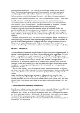 mesmo jamais poderia fazê-lo. O que é nascido da carne é carne. Eu sou igual ao povo de
Deus." Outros poderiam ficar confusos, mas Arão entendeu. Ele reconheceu que toda sua
autoridade espiritual fora dada por Deus. Nenhum de nós tem direito de ficar orgulhoso.
Se hoje recebemos misericórdia, é porque Deus assim o quis. Quem é competente para este
ministério? Nossa competência vem de Deus. Viver alguém na presença de Deus e não se sentir
humilde seria muito estranho. Seria preciso que houvesse uma quantidade tremenda de
autoconfiança e tolice da parte do jumento para que imaginasse que o louvor daquele dia lhe
fosse dirigido. Um dia ele despertaria e ficaria envergonhado de si mesmo. É verdade
que seremos glorificados, mas nossa glória está no futuro, não agora.
Irmãos e irmãs mais jovens deveriam aprender a lição da humildade. Todos nós
precisamos saber que não depende nem um pouco de nós mesmos o nosso progresso.
Não deveríamos nos considerar diferentes dos outros só porque aprendemos algumas
lições espirituais. Tudo é graça de Deus, tudo é concedido por Deus, nada vem de nós
mesmos.
Arão sabia muito bem que fora Deus que fizera sua vara brotar, porque tudo aconteceu
através de poder sobrenatural. Deus usou este meio para falar a Arão como também ao
povo de Israel. Daquele momento em diante Arão ficou sabendo que todo ministério
baseava-se no brotar, não nele mesmo. Hoje, ao servirmos a Deus, nós também
devemos reconhecer que o ministério vem da ressurreição e a ressurreição vem de Deus.

O que é a ressurreição?

A ressurreição significa aquilo que não é natural, não vem do ego nem da capacidade da
pessoa. É aquilo que eu não posso fazer, pois está além de minha capacidade. Eu posso
pintar e e esculpir flores sobre a vara, mas não posso fazê-la brotar. Ninguém jamais
ouviu falar de uma vara velha que tivesse brotado, nem de uma mulher idosa que tivesse
concebido. Sara deu à luz Isaque: foi obra de Deus. Portanto Sara representa a
ressurreição. A ressurreição é aquilo que eu não posso, mas Deus pode; o que eu não sou,
mas o que Deus é. Não importa o que eu sou, pois baseia-se em Deus. Não depende de grande
inteligência ou muita eloquência. O que eu tenha de espiritualidade deve-se à operação do
próprio Deus em mim.
 Como teria sido absurdo e tolo se Arão insistisse em que sua vara brotou porque era diferente
das outras varas, mais polida e mais reta. Se por um momento pensamos que somos melhores do
que os outros, fazemos a coisa mais tola deste mundo. Qualquer diferença que haja vem do
Senhor.
Isaque significa riso. Sara riu porque sabia que era velha demais para conceber. Ela o
considerava impossível. Por isso Deus chamou seu filho de IsaqueiServindo ao Senhor, nós
também precisamos rir e dizer: eu não posso, eu tenho certeza de que não sou capaz, mas isto é
obra do Senhor. Se há alguma manifestação de autoridade, temos de confessar que é obra sua,
não nossa.

A ressurreição é regra permanente para o serviço

Deus devolveu todas as varas aos seus respectivos donos, exceto a de Arão que brotou. Ela tinha
de permanecer na arca como lembrete eterno. Isto sugere que a ressurreição é a regra
permanente para o serviço. Se um serviço não passar da morte para a ressurreição, não é aceito
por Deus. Aquilo que ressuscita é de Deus; não é de nós mesmos. Todos aqueles que se julgam
louváveis não têm conhecimento do que é ressurreição. Aqueles que conhecem a
ressurreição já se desiludiram de si mesmos. Enquanto houver poder natural, o poder da
ressurreição fica obscurecido.
 