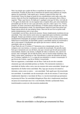 Não é na criação que o poder de Deus se manifesta de maneira mais poderosa; é na
ressurreição. O poder de Deus não se manifesta de maneira mais poderosa na criação;
aparece na ressurreição. Tudo aquilo que o. homem é capaz de fazer não é da
ressurreição Temos de chegar ao ponto de nos considerarmos como nada, como cães
mortos; temos de ficar tão completamente arrasados que só possamos dizer a Deus o
seguinte: "Haja o que houver, foi dado por ti; qualquer coisa que foi feita, veio toda de
ti. De agora em diante não vou me enganar mais a respeito disto, pois estou totalmente
persuadido que de mim só vem o que está morto, mas de ti, tudo o que é vivo. Temos,
portanto, de tomar consciência desta diferença. O Senhor jamais entende mal, mas nós
geralmente interpretamos errado. Era absolutamente impossível para Sara pensar que
Isaque nasceu através de suas próprias forças. Deus tem de nos levar ao ponto onde
jamais interpretaremos mal as suas obras.
A autoridade vem de Deus, não de nós mesmos. Somos simplesmente mordomos de sua
autoridade. Uma visão interior assim torna-nos capacitados para recebermos autoridade
delegada. Sempre que tentamos exercer autoridade como se fosse nossa, somos
imediatamente despojados de qualquer autoridadeJ A vara seca só pode produzir morte.
Onde houver ressurreição, há autoridade, porque a autoridade repousa na ressurreição e
não é coisa natural. Considerando que aquilo que nós temos é natural, não temos
autoridade a não ser no Senhor.
O que Paulo diz em 2 Coríntios 4:7 harmoniza com a interpretação acima. Ele se
compara a um vaso terreno, e o tesouro, ao poder da ressurreição. Ele percebe muito
bem que é meramente um vaso de barro, mas que o tesouro que há nele possui poder
transcendente. Quanto a ele mesmo, é afligido de todas as maneiras; mas, através do
tesouro, não é esmagado. De um lado há morte, mas ao mesmo tempo manifesta vida.
Onde a morte opera, manifesta-se vida. Descobrimos o centro do ministério de Paulo
em 2 Coríntios, capítulos 4 e 5; e a regra do seu ministério é a morte e ressurreição. O
que há em nós é morte, o que há no Senhor é ressurreição.
Não nos enganemos, a autoridade vem de Deus. Cada um de nós deve entender
claramente que toda autoridade pertence ao Senhor. Nós meramente mantemos a
autoridade do Senhor sobre a terra, mas nós mesmos não somos autoridade. Sempre que
dependemos do Senhor temos autoridade. Mas, logo que um pouco do natural se
intromete, somos como os outros — sem autoridade. Tudo aquilo que é da ressurreição
tem autoridade. A autoridade vem da ressurreição e não de nós mesmos. É mais do que
simplesmente depositar a vara diante de Deus; é a vara da ressurreição que permanece
na presença de Deus. Ser autoridade delegada por Deus não é simplesmente manifestar
um pouco de ressurreição mas é ter a vara brotando, florindo e produzindo frutos,
transformando-se assim em vida ressurreta amadurecida.




                                  CAPÍTULO 16

       Abuso de autoridade e a disciplina governamental de Deus
 