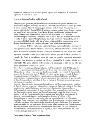 impossível. Isto só se torna possível quando alguém vive no Espírito. É a mais alta
expressão da vontade de Deus.

A oração de nosso Senhor no Getsêmani

Há quem pense que a oração de nosso Senhor no Getsêmani, quando o seu suor se
transformou em gotas de sangue, foi devido à fraqueza de sua carne, ao temor que tinha
de beber o cálice. De modo nenhum, pois a oração no Getsêmani fundamenta-se no
mesmo princípio de 1 Samuel 15:22. É a oração suprema na qual nosso Senhor expressa
sua obediência à autoridade de Deus. Nosso Senhor considerava o obedecer à auto-
ridade de Deus mais importante do que o sa-crificar-se sobre a cruz. Ele ora
sinceramente para conhecer a vontade de Deus. Ele não diz: "Eu quero ser crucificado,
eu tenho de beber o cálice." Simplesmente insiste em obedecer. Na realidade, diz: "Se
houver possibilidade de não subir à cruz", mas ainda aqui não é a sua vontade que se
destaca. Imediatamente ele continua, dizendo: "mas seja feita a tua vontade."
      A vontade de Deus é absoluta; o cálice (isto é, a crucificação) não é absoluto. Se
Deus preferisse que o Senhor não fosse crucificado, então ele não teria de subir à cruz.
Antes de conhecer a vontade de Deus, o cálice e a vontade de Deus eram duas coisas
separadas; contudo, depois que tomou conhecimento que era de Deus, o cálice e a
vontade de Deus se mesclaram numa só coisa. A vontade representa autoridade.
Portanto, para conhecer a vontade de Deus e obedecê-la é preciso sujeitar-se à
autoridade. Mas como alguém pode sujeitar-se à autoridade se não ora ou não tem
desejo de conhecer a vontade de Deus?
"Não beberei, porventura, o cálice que o Pai me deu?" disse o Senhor (João 18:11). Aqui ele
sustenta a supremacia da autoridade de Deus, não de sua cruz. Mais adiante, tendo compreen-
dido que beber o cálice — isto é, ser crucificado para expiação — é a vontade de Deus, imedia-
tamente diz: "Levantai-vos, vamos!" (Mt. 26:46). Indo à cruz ele realiza a vontade de Deus.
Consequentemente a morte do Senhor é a mais alta expressão de obediência à autoridade.
Mesmo a cruz, o ponto culminante do universo, não pode ser mais importante do que a vontade
de Deus. Jesus considera a autoridade de Deus (a vontade de Deus) mais importante que a sua
própria cruz (seu sacrifício).
No servir a Deus não somos chamados à abnegação ou ao sacrifício, mas a cumprir o propósito
de Deus. O princípio básico não é o de escolher a cruz mas de obedecer à vontade de Deus. Se o
princípio sobre o qual trabalhamos e servimos inclui rebeldia, então Satanás receberá e
desfrutará a glória mesmo através de nossos sacrifícios. Saul poderia oferecer bois e ovelhas,
mas Deus jamais os aceitaria como sacrifícios oferecidos a ele porque havia um princípio
satânico envolvido. Eis por que as Escrituras declaram que "a rebelião é como o pecado de
feitiçaria, e a obstinação é como a idolatria e culto a ídolos do lar" (1 Sm. 15:23).
Na qualidade de servos de Deus, a primeira coisa que temos de fazer é travar relações com a
autoridade. Entrar em contato com a autoridade é coisa tão prática como entrar em contato com
a salvação, mas é uma lição mais profunda. Antes de podermos trabalhar para Deus temos de
ser conquistados por sua autoridade. Todo o nosso relacionamento com Deus é regulado
pelo fato de termos ou não travado relações com a autoridade. Em caso afirmativo
encontraremos a autoridade em todos os lugares, e sendo assim governados por Deus,
podemos começar a ser usados por ele.

Como nosso Senhor e Paulo agiram em juízo
 