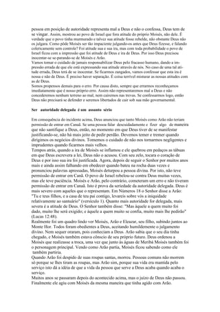 pessoa em posição de autoridade representa mal a Deus e não o confessa, Deus tem de
se vingar. Assim, mostrou ao povo de Israel que fora atitude do próprio Moisés, não dele. É
verdade que o povo tinha murmurado e talvez sua atitude fosse rebelde, não obstante Deus não
os julgara. Como pôde Moisés ser tão impaciente julgando-os antes que Deus fizesse, e falando
colericamente sem controle? Foi atitude sua e sua ira, mas com toda probabilidade o povo de
Israel ficou com a impressão que foi atitude de Deus e ira de Deus. Por isso Deus precisou
inocentar-se se-parando-se de Moisés e Arão.
Vamos tomar o cuidado de jamais responsabilizar Deus pelo fracasso humano, dando a im-
pressão errada de que ele está expressando sua atitude através de nós. No caso de uma tal ati-
tude errada, Deus terá de se inocentar. Se ficarmos zangados, vamos confessar que esta ira é
nossa e não de Deus. É preciso haver separação. É coisa terrível misturar as nossas atitudes com
as de Deus.
Somos propensos demais para o erro. Por causa disto, sempre que errarmos reconheçamos
imediatamente que é nosso próprio erro. Assim não representaremos mal a Deus e não
concederemos nenhum terreno ao mal, nem cairemos nas trevas. Se confessarmos logo, então
Deus não precisará se defender e seremos libertados de cair sob sua mão governamental.

Ser autoridade delegada é um assunto sério

Em consequência do incidente acima, Deus anunciou que tanto Moisés como Arão não teriam
permissão de entrar em Canaã. Se uma pessoa falar descuidadamente e fizer algo de maneira
que não santifique a Deus, então, no momento em que Deus tiver de se manifestar
justificando-se, não há mais jeito de pedir perdão. Devemos temer e tremer quando
dirigimos os negócios divinos. Tomemos o cuidado de não nos tornarmos negligentes e
imprudentes quando ficarmos mais velhos.
Tempos atrás, quando a ira de Moisés se inflamou e ele quebrou em pedaços as tábuas
em que Deus escrevera a lei, Deus não o acusou. Com seu zelo, tocara o coração de
Deus e por isso sua ira foi justificada. Agora, depois de seguir o Senhor por muitos anos
mais e ainda assim falhando em obedecer quando bateu na rocha duas vezes e
pronunciou palavras apressadas, Moisés deturpou a pessoa divina. Por isto, não teve
permissão de entrar em Canã. O povo de Israel rebelou-se contra Deus muitas vezes,
mas ele teve paciência. Moisés e Arão, pelo contrário, cometeram um erro e não tiveram
permissão de entrar em Canaã. Isto é prova da seriedade da autoridade delegada. Deus é
mais severo com aqueles que o representam. Em Números 18 o Senhor disse a Arão:
"Tu e teus filhos, e a casa de teu pai contigo, levareis sobre vós a iniquidade
relativamente ao santuário" (versículo 1). Quanto mais autoridade for delegada, mais
severa é a atitude de Deus. O Senhor também disse: "Mas àquele a quem muito foi
dado, muito lhe será exigido; e àquele a quem muito se confia, muito mais lhe pedirão"
(Lucas 12:48).
Realmente foi um quadro lindo ver Moisés, Arão e Eleazar, seu filho, subindo juntos ao
Monte Hor. Todos foram obedientes a Deus, aceitando humildemente o julgamento
divino. Nem sequer oraram, pois conheciam a Deus. Arão sabia que o seu dia tinha
chegado, e Moisés também estava cônscio de seu próprio futuro. Deus ordenou a
Moisés que realizasse a troca, uma vez que junto às águas de Meribá Moisés também foi
o personagem principal. Vendo como Arão partia, Moisés ficou sabendo como ele
 também partiria.
Quando Arão foi despido de suas roupas santas, morreu. Pessoas comuns não morrem
só porque se lhes tiram as roupas, mas Arão sim, porque sua vida era mantida pelo
serviço isto dá a idéia de que a vida da pessoa que serve a Deus acaba quando acaba o
serviço.
Muitos anos se passaram depois do acontecido acima, mas o juízo de Deus não passou.
Finalmente ele agiu com Moisés da mesma maneira que tinha agido com Arão.
 