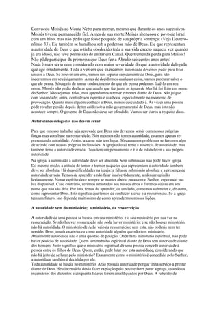 Convocou Moisés ao Monte Nebo para morrer, mesmo que durante os anos sucessivos
Moisés tivesse permanecido fiel. Antes de sua morte Moisés abençoou o povo de Israel
com um hino, mas não pediu que fosse poupado de sua própria sentença: (Veja Deutero-
nômio 33). Ele também se humilhou sob a poderosa mão de Deus. Ele que representara
a autoridade de Deus e que o tinha obedecido toda a sua vida exceto naquela vez quando
já era idoso, não teve permissão de entrar em Canaã. Que tremenda perda para Moisés!
Não pôde participar da promessa que Deus fez a Abraão seiscentos anos antes!
Nada é mais sério nem considerado com maior severidade do que a autoridade delegada
que age erradamente. Toda a vez em que exercemos autoridade devemos pedir para ficar
unidos a Deus. Se houver um erro, vamos nos separar rapidamente de Deus, para não
incorrermos em seu julgamento. Antes de decidirmos qualquer coisa, vamos procurar saber o
que ele pensa. Só depois de tomar conhecimento do que ele pensa podemos fazê-lo em seu
nome. Moisés não podia declarar que aquilo que fez junto às águas de Meribá foi feito em nome
do Senhor. Não sejamos tolos, mas aprendamos a temer e tremer diante de Deus. Não julgue
com leviandade; antes, controle seu espírito e sua boca, especialmente no momento de
provocação. Quanto mais alguém conhece a Deus, menos descuidado é. Às vezes uma pessoa
pode receber perdão depois de ter caído sob a mão governamental de Deus, mas isto não
acontece sempre. O governo de Deus não deve ser ofendido. Vamos ser claros a respeito disto.

Autoridades delegadas não devem errar

Para que o nosso trabalho seja aprovado por Deus não devemos servir com nossas próprias
forças mas com base na ressurreição. Nós mesmos não temos autoridade, estamos apenas re-
presentando autoridade. Assim, a carne não tem lugar. Só causamos problemas se fazemos algo
de acordo com nossas próprias inclinações. A igreja não só teme a ausência de autoridade, mas
também teme a autoridade errada. Deus tem um pensamento e é o de estabelecer a sua própria
autoridade.
Na igreja, a submissão à autoridade deve ser absoluta. Sem submissão não pode haver igreja.
Do mesmo modo, a atitude de temor e tremor naqueles que representam a autoridade também
deve ser absoluta. Há duas dificuldades na igreja: a falta de submissão absoluta e a presença de
autoridade errada. Temos de aprender a não falar inadvertidamente, a não dar opinião
levianamente. Nosso espírito deve sempre se manter aberto para com o Senhor, esperando sua
luz disponível. Caso contrário, seremos arrastados aos nossos erros e faremos coisas em seu
nome que não são dele. Por isto, temos de aprender, de um lado, como nos submeter e, de outro,
como representar Deus. Isto significa que temos de conhecer a cruz e a ressurreição. Se a igreja
tem um futuro, isto depende muitíssimo de como aprendermos nossas lições.

A autoridade vem do ministério; o ministério, da ressurreição

A autoridade de uma pessoa se baseia em seu ministério, e o seu ministério por sua vez na
ressurreição. Se não houver ressurreição não pode haver ministério; e se não houver ministério,
não há autoridade. O ministério de Arão veio da ressurreição; sem esta, não poderia nem ter
servido. Deus jamais estabeleceu como autoridade alguém que não tem ministério.
Atualmente autoridade não é uma questão de posição. Onde falta ministério espiritual, não pode
haver posição de autoridade. Quem tem trabalho espiritual diante de Deus tem autoridade diante
dos homens. Justo significa que o ministério espiritual de uma pessoa concede autoridade à
pessoa entre os filhos de Deus. Quem, então, pode lutar por esta autoridade, considerando que
não há jeito de se lutar pelo ministério? Exatamente como o ministério é concedido pelo Senhor,
a autoridade também é decidida por ele.
Toda autoridade se baseia no ministério. Arão possuía autoridade porque tinha serviço a prestar
diante de Deus. Seu incensário devia fazer expiação pelo povo e fazer parar a praga, quando os
incensários dos duzentos e cinquenta líderes foram amaldiçoados por Deus. A rebelião de
 