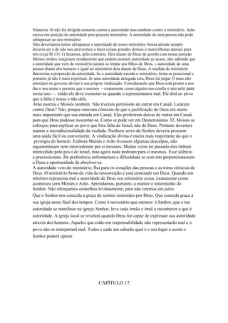 Números 16 não foi dirigida somente contra a autoridade mas também contra o ministério. Arão
estava em posição de autoridade pois possuía ministério. A autoridade de uma pessoa não pode
ultrapassar ao seu ministério
Não deveríamos tentar ultrapassar a autoridade de nosso ministério Nossa atitude sempre
deveria ser a de não nos atrevermos a fazer coisas grandes demais e maravilhosas demais para
nós (veja SI 131:1) Sejamos, pelo contrário, fiéis diante de Deus de acordo com nossa posição.
Muitos irmãos imaginam erradamente que podem assumir autoridade ao acaso, não sabendo que
a autoridade que vem do ministério jamais se impõe aos filhos de Deus. A autoridade de uma
pessoa diante dos homens e igual ao ministério dela diante de Deus. A medida do ministério
determina a proporção da autoridade. Se a autoridade excede o ministério, torna-se posicional e
portanto já não é mais espiritual. Se uma autoridade delegada erra, Deus irá julgar O mais alto
princípio no governo divino é sua própria vindicação. Considerando que Deus está pronto a nos
dar o seu nome e permite que o usemos —exatamente como alguém nos confia o seu selo para
nosso uso — então ele deve exonerar-se quando o representamos mal. Ele dirá ao povo
que a falta é nossa e não dele.
Arão morreu e Moisés também. Não tiveram permissão de entrar em Canaã. Lutaram
contra Deus? Não, porque estavam cônscios de que a justificação de Deus era muito
mais importante que sua entrada em Canaã. Eles preferiram deixar de entrar em Canaã
para que Deus pudesse inocentar-se. Como se pode ver em Deuteronômio 32, Moisés se
esforçou para explicar ao povo que fora falta de Israel, não de Deus. Portanto devemos
manter a incondicionalidade da verdade. Nenhum servo do Senhor deveria procurar
uma saída fácil ou conveniente. A vindicação divina é muito mais importante do que o
 prestígio do homem. Embora Moisés e Arão tivessem algumas desculpas, não
argumentaram nem intercederam por si mesmos. Muitas vezes no passado eles tinham
intercedido pelo povo de Israel, mas agora nada pediram para si mesmos. Esse silêncio
é preciosíssimo. De preferência enfrentariam a dificuldade se com isto proporcionassem
a Deus a oportunidade de absolver-se.
A autoridade vem do ministério; flui para os corações das pessoas e as torna cônscias de
Deus. O ministério brota da vida da ressurreição e está enraizado em Deus. Quando um
ministro representa mal a autoridade de Deus seu ministério cessa, exatamente como
aconteceu com Moisés e Arão. Aprendamos, portanto, a manter o testemunho do
Senhor. Não ofereçamos conselhos levianamente, para não cairmos em juízo.
Que o Senhor nos conceda a graça de sermos instruídos por Deus. Que conceda graça à
sua igreja neste final dos tempos. Como é necessário que oremos: ó Senhor, que a tua
autoridade se manifeste na igreja; Senhor, leva cada irmão e irmã a reconhecer o que é
autoridade. A igreja local se revelará quando Deus for capaz de expressar sua autoridade
através dos homens. Aqueles que estão em responsabilidade não representarão mal e o
povo não os interpretará mal. Todos e cada um saberão qual é o seu lugar e assim o
Senhor poderá operar.




                                      CAPÍTULO 17
 