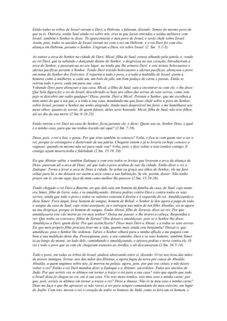 Então todas as tribos de Israel vieram a Davi, a Hebrom, e falaram, dizendo: Somos do mesmo povo de
que tu és. Outrora, sendo Saul ainda rei sobre nós, eras tu que fazias entradas e saídas militares com
Israel; também o Senhor te disse: Tu apascentarás o meu povo de Israel, e serás chefe sobre Israel.
Assim, pois, todos os anciãos de Israel vieram ter com o rei em Hebrom; e o rei Davi fez com eles
aliança em Hebrom, perante o Senhor. Ungiram a Davi, rei sobre Israel (2 Sm. 5:1-3).

Ao entrar a arca do Senhor na cidade de Davi, Mical, filha de Saul, estava olhando pela janela, e, vendo
ao rei Davi, que ia saltando e dançando diante do Senhor, o desprezou no seu coração. Introduziram a
arca do Senhor, e puseram-na no seu lugar, na tenda que lhe armara Davi; e este trouxe holocaustos e
ofertas pacíficas perante o Senhor. Tendo Davi trazido holocaustos e ofertas pacíficas, abençoou o povo
em nome do Senhor dos Exércitos. E repartiu a todo o povo, e a toda a multidão de Israel, assim a
homens como a mulheres, a cada um, um bolo de pão, um bom pedaço de carne e passas. Então se
retirou todo o povo, cada um para sua casa.
Voltando Davi para abençoar a sua casa, Mical, a filha de Saul, saiu a encontrar-se com ele, e lhe disse:
Que bela figura fez o rei de Israel, descobrindo-se hoje aos olhos das servas de seus servos, como sem
pejo se descobre um vadio qualquer! Disse, porém, Davi a Mical: Perante o Senhor, que me escolheu a
mim antes do que a teu pai, e a toda a sua casa, mandando-me que fosse chefe sobre o povo do Senhor,
sobre Israel, perante o Senhor me tenho alegrado. Ainda mais desprezível me farei, e me humilharei aos
meus olhos; quanto às servas, de quem falaste, delas serei honrado. Mical, filha de Saul, não teve filhos,
até ao dia da sua morte (2 Sm. 6:16-23).

Então entrou o rei Davi na casa do Senhor, ficou perante ele, e disse: Quem sou eu, Senhor Deus, e qual
é a minha casa, para que me tenhas trazido até aqui? (2 Sm. 7:18).

Disse, pois, o rei a Itai, o geteu: Por que irias também tu conosco? Volta, e fica-te com quem vier a ser o
rei, porque és estrangeiro e desterrado de tua pátria. Chegaste ontem e já te levaria eu hoje conosco a
vaguear, quando eu mesmo não sei para onde vou? Volta, pois, e faze voltar a teus irmãos contigo. E
contigo sejam misericórdia e fidelidade (2 Sm. 15:19, 20).

Eis que Abiatar subiu, e também Zadoque e com este todos os levitas que levavam a arca da aliança de
Deus; puseram ali a arca de Deus, até que todo o povo acabou de sair da cidade. Então disse o rei a
Zadoque: Torna a levar a arca de Deus à cidade. Se achar eu graça aos olhos do Senhor, ele me fará
voltar para lá, e me deixará ver assim a arca como a sua habitação. Se ele, porém, disser: Não tenho
prazer em ti; eis-me aqui, faça de mim como melhor lhe parecer (2 Sm. 15:24-26).

Tendo chegado o rei Davi a Baurim, eis que dali saiu um homem da família da casa, de Saul, cujo nome
era Simei, filho de Gera; saiu, e ia amaldiçoando. Atirava pedras contra Davi e contra todos os seus
servos; ainda que todo o povo e todos os valentes estavam à direita e à esquerda do rei. Amaldiçoando-o
dizia Simei: Fora daqui, fora, homem de sangue, homem de Belial; o Senhor te deu agora a paga de todo
o sangue da casa de Saul, cujo reino usurpaste, já o entregou nas mãos de teu filho Absalão; eis-te agora
na tua desgraça, porque és homem de sangue. Então Abisai, filho de Zeruvia, disse ao rei: Por que
amaldiçoaria este cão morto ao rei meu senhor? Deixa-me passar, e lhe tirarei a cabeça. Respondeu o
rei: Que tenho eu convosco, filhos de Zeruia? Ora deixai-o amaldiçoar; pois se o Senhor lhe disse:
Amaldiçoa a Davi, quem diria: Por que assim fizeste? Disse mais Davi a Abisai, e a todos os seus servos:
Eis que meu próprio filho procura tirar-me a vida, quanto mais ainda este benjamita? Deixai-o, que
amaldiçoe, pois o Senhor lhe ordenou. Talvez o Senhor olhará para a minha aflição e me pagará com
bem a sua maldição deste dia. Prosseguiam, pois, o seu caminho, Davi e os seus homens; também Simei
ia ao longo do monte, ao lado dele, caminhando e amaldiçoando, e atirava pedras e terra contra ele. O
rei e todo o povo que ia com ele chegaram exaustos ao Jordão, e ali descansaram (2 Sm. 16:5-14).

Todo o povo, em todas as tribos de Israel, andava altercando entre si, dizendo: O rei nos tirou das mãos
de nossos inimigos, livrou--nos das mãos dos filisteus, e agora fugiu da terra por causa de Absalão.
Absalão, a quem ungimos sobre nós, já morreu na peleja; agora, pois, por que vos calais, e não fazeis
voltar o rei? Então o rei Davi mandou dizer a Zadoque e a Abiatar, sacerdotes: Falai aos anciãos de
Judá: Por que seríeis vós os últimos em tornar a trazer o rei para a sua casa? visto que aquilo que todo
o Israel dizia já chegou ao rei, até à sua casa. Vós sois meus irmãos, sois meu osso e minha carne; por
que, pois, seríeis os últimos em tornar a trazer o rei? Dizei a Amasa: Não és tu meu osso e minha carne?
Deus me faça o que lhe aprouver se não vieres a ser para sempre comandante do meu exército, em lugar
de Joabe. Com isto, moveu o rei o coração de todos os homens de Judá, como se fora um só homem, e
 