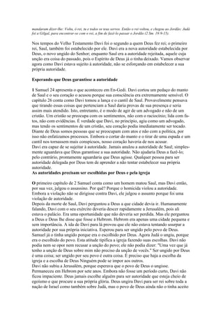 mandaram dizer-lhe: Volta, ó rei, tu e todos os teus servos. Então o rei voltou, e chegou ao Jordão; Judá
foi a Gilgal, para encontrar-se com o rei, a fim de fazê-lo passar o Jordão (2 Sm. 19:9-15).

Nos tempos do Velho Testamento Davi foi o segundo a quem Deus fez rei; o primeiro
rei, Saul, também foi estabelecido por ele. Davi era a nova autoridade estabelecida por
Deus, o novo ungido do Senhor; enquanto Saul era a autoridade rejeitada, aquele cuja
unção era coisa do passado, pois o Espírito de Deus já o tinha deixado. Vamos observar
agora como Davi estava sujeito à autoridade, não se esforçando em estabelecer a sua
própria autoridade.

Esperando que Deus garantisse a autoridade

1 Samuel 24 apresenta o que aconteceu em En-Gedi. Davi cortou um pedaço do manto
de Saul e o seu coração o acusou porque sua consciência era extremamente sensível. O
capítulo 26 conta como Davi tomou a lança e o cantil de Saul. Provavelmente pensava
que tirando essas coisas que pertenciam a Saul daria provas de sua presença e seria
assim mais atendido. Isto, entretanto, é o modo de agir de um advogado e não de um
cristão. Um cristão se preocupa com os sentimentos, não com o raciocínio; lida com fa-
tos, não com evidências. É verdade que Davi, no princípio, agiu como um advogado,
mas tendo os sentimentos de um cristão, seu coração podia imediatamente ser tocado.
Diante de Deus somos pessoas que se preocupam com atos e não com a política, por
isso não enfatizamos processos. Embora o cortar do manto e o tirar de uma espada e um
cantil nos tornassem mais conspícuos, nosso coração haveria de nos acusar.
Davi era capaz de se sujeitar à autoridade. Jamais anulou a autoridade de Saul; simples-
mente aguardava que Deus garantisse a sua autoridade. Não ajudaria Deus a fazê-lo;
pelo contrário, prontamente aguardaria que Deus agisse. Qualquer pessoa para ser
autoridade delegada por Deus tem de aprender a não tentar estabelecer sua própria
autoridade.
As autoridades precisam ser escolhidas por Deus e pela igreja

O primeiro capítulo de 2 Samuel conta como um homem matou Saul, mas Davi então,
por sua vez, julgou o assassino. Por quê? Porque o homicida violou a autoridade.
Embora a violação não se dirigisse contra Davi, ele julgou o assunto porque foi uma
violação de autoridade.
Depois da morte de Saul, Davi perguntou a Deus a que cidade devia ir. Humanamente
falando, Davi com o seu exército deveria descer rapidamente a Jerusalém, pois ali
estava o palácio. Era uma oportunidade que não deveria ser perdida. Mas ele perguntou
a Deus e Deus lhe disse que fosse a Hebrom. Hebrom era apenas uma cidade pequena e
sem importância. A ida de Davi para lá provou que ele não estava tentando usurpar a
autoridade por sua própria iniciativa. Esperou para ser ungido pelo povo de Deus.
Samuel já o tinha ungido porque era o escolhido por Deus. Agora Judá o ungiu, porque
era o escolhido do povo. Esta atitude tipifica a igreja fazendo suas escolhas. Davi não
podia nem se opor nem recusar a unção do povo; ele não podia dizer: "Uma vez que já
tenho a unção de Deus sobre mim não preciso da unção de vocês." Ser ungido por Deus
é uma coisa; ser ungido por seu povo é outra coisa. É preciso que haja a escolha da
igreja e a escolha de Deus Ninguém pode se impor aos outros.
Davi não subiu a Jerusalém, porque esperava que o povo de Deus o ungisse.
Permaneceu em Hebrom por sete anos. Embora não fosse um período curto, Davi não
ficou impaciente. Deus jamais escolhe alguém para ser autoridade que esteja cheio de
egoísmo e que procure a sua própria glória. Deus ungira Davi para ser rei sobre toda a
nação de Israel como também sobre Judá, mas o povo de Deus ainda não o tinha aceito
 