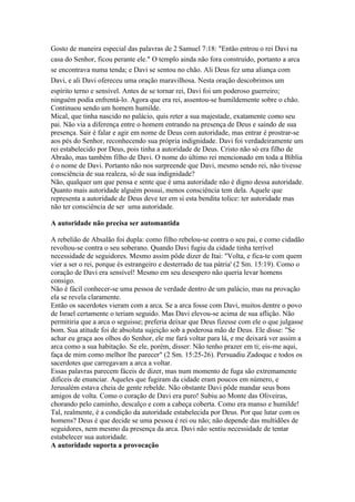Gosto de maneira especial das palavras de 2 Samuel 7:18: "Então entrou o rei Davi na
casa do Senhor, ficou perante ele." O templo ainda não fora construído, portanto a arca
se encontrava numa tenda; e Davi se sentou no chão. Ali Deus fez uma aliança com
Davi, e ali Davi ofereceu uma oração maravilhosa. Nesta oração descobrimos um
espírito terno e sensível. Antes de se tornar rei, Davi foi um poderoso guerreiro;
ninguém podia enfrentá-lo. Agora que era rei, assentou-se humildemente sobre o chão.
Continuou sendo um homem humilde.
Mical, que tinha nascido no palácio, quis reter a sua majestade, exatamente como seu
pai. Não via a diferença entre o homem entrando na presença de Deus e saindo de sua
presença. Sair é falar e agir em nome de Deus com autoridade, mas entrar é prostrar-se
aos pés do Senhor, reconhecendo sua própria indignidade. Davi foi verdadeiramente um
rei estabelecido por Deus, pois tinha a autoridade de Deus. Cristo não só era filho de
Abraão, mas também filho de Davi. O nome do último rei mencionado em toda a Bíblia
é o nome de Davi. Portanto não nos surpreende que Davi, mesmo sendo rei, não tivesse
consciência de sua realeza, só de sua indignidade?
Não, qualquer um que pensa e sente que é uma autoridade não é digno dessa autoridade.
Quanto mais autoridade alguém possui, menos consciência tem dela. Aquele que
representa a autoridade de Deus deve ter em si esta bendita tolice: ter autoridade mas
não ter consciência de ser uma autoridade.

A autoridade não precisa ser automantida

A rebelião de Absalão foi dupla: como filho rebelou-se contra o seu pai, e como cidadão
revoltou-se contra o seu soberano. Quando Davi fugiu da cidade tinha terrível
necessidade de seguidores. Mesmo assim pôde dizer de Itai: "Volta, e fica-te com quem
vier a ser o rei, porque és estrangeiro e desterrado de tua pátria' (2 Sm. 15:19). Como o
coração de Davi era sensível! Mesmo em seu desespero não queria levar homens
consigo.
Não é fácil conhecer-se uma pessoa de verdade dentro de um palácio, mas na provação
ela se revela claramente.
Então os sacerdotes vieram com a arca. Se a arca fosse com Davi, muitos dentre o povo
de Israel certamente o teriam seguido. Mas Davi elevou-se acima de sua aflição. Não
permitiria que a arca o seguisse; preferia deixar que Deus fizesse com ele o que julgasse
bom. Sua atitude foi de absoluta sujeição sob a poderosa mão de Deus. Ele disse: "Se
achar eu graça aos olhos do Senhor, ele me fará voltar para lá, e me deixará ver assim a
arca como a sua habitação. Se ele, porém, disser: Não tenho prazer em ti; eis-me aqui,
faça de mim como melhor lhe parecer" (2 Sm. 15:25-26). Persuadiu Zadoque e todos os
sacerdotes que carregavam a arca a voltar.
Essas palavras parecem fáceis de dizer, mas num momento de fuga são extremamente
difíceis de enunciar. Aqueles que fugiram da cidade eram poucos em número, e
Jerusalém estava cheia de gente rebelde. Não obstante Davi pôde mandar seus bons
amigos de volta. Como o coração de Davi era puro! Subiu ao Monte das Oliveiras,
chorando pelo caminho, descalço e com a cabeça coberta. Como era manso e humilde!
Tal, realmente, é a condição da autoridade estabelecida por Deus. Por que lutar com os
homens? Deus é que decide se uma pessoa é rei ou não; não depende das multidões de
seguidores, nem mesmo da presença da arca. Davi não sentiu necessidade de tentar
estabelecer sua autoridade.
A autoridade suporta a provocação
 