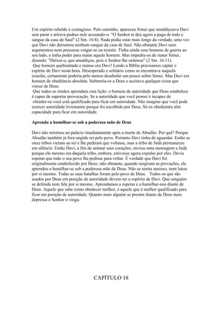 Um espírito rebelde é contagioso. Pelo caminho, apareceu Simei que amaldiçoava Davi
sem parar e atirava pedras nele acusando-o: "O Senhor te deu agora a paga de todo o
sangue da casa de Saul" (2 Sm. 16:8). Nada podia estar mais longe da verdade, uma vez
que Davi não derramou nenhum sangue da casa de Saul. Não obstante Davi nem
argumentou nem procurou vingar-se ou resistir. Tinha ainda seus homens de guerra ao
seu lado, e tinha poder para matar aquele homem. Mas impediu-os de matar Simei,
dizendo: "Deixai-o, que amaldiçoe, pois o Senhor lhe ordenou" (2 Sm. 16:11).
 Que homem quebrantado e manso era Davi! Lendo a Bíblia precisamos captar o
espírito de Davi nesta hora. Desesperado e solitário como se encontrava naquela
ocasião, certamente poderia pelo menos desabafar um pouco sobre Simei. Mas Davi era
homem de obediência absoluta. Submetia-se a Deus e aceitava qualquer coisa que
viesse de Deus.
 Que todos os irmãos aprendam esta lição: o homem de autoridade que Deus estabelece
é capaz de suportar provocação. Se a autoridade que você possui é incapaz de
 ofender-se você está qualificado para ficar em autoridade. Não imagine que você pode
exercer autoridade livremente porque foi escolhido por Deus. Só os obedientes têm
capacidade para ficar em autoridade.

Aprenda a humilhar-se sob a poderosa mão de Deus

Davi não retornou ao palácio imediatamente após a morte de Absalão. Por quê? Porque
Absalão também já fora ungido rei pelo povo. Portanto Davi tinha de aguardar. Então as
onze tribos vieram ao rei e lhe pediram que voltasse, mas a tribo de Judá permaneceu
em silêncio. Então Davi, a fim de animar seus corações, enviou uma mensagem a Judá
porque ele mesmo era daquela tribo, embora, estivesse agora expulso por eles. Devia
esperar que todo o seu povo lhe pedisse para voltar. É verdade que Davi foi
originalmente estabelecido por Deus; não obstante, quando surgiram as provações, ele
aprendeu a humilhar-se sob a poderosa mão de Deus. Não se sentia ansioso, nem lutou
por si mesmo. Todas as suas batalhas foram pelo povo de Deus. Todos os que são
usados por Deus em posição de autoridade devem ter o espírito de Davi. Que ninguém
se defenda nem fale por si mesmo. Aprendamos a esperar e a humilhar-nos diante de
Deus. Aquele que sabe como obedecer melhor, é aquele que é melhor qualificado para
ficar em posição de autoridade. Quanto mais alguém se prostra diante de Deus mais
depressa o Senhor o vinga.




                                 CAPÍTULO 18
 
