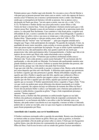 Portanto parece que o Senhor aqui está dizendo: Eu vou para a cruz a fim de libertar a
vida para que as pessoas possam lutar umas com as outras; vocês são capazes de fazer a
mesma coisa? O batismo em si mesmo é primeiramente morte e então vida liberada;
sendo que a consequência do batismo é dividir as pessoas. Isto se parece com a
declaração de Paulo que disse: "em nós opera a morte; mas em vós, a vida." (2 Co.
4:12). No batismo o Senhor desfaz sua casca pela morte e assim libera a vida.
Temos de fazer o mesmo hoje. Temos de quebrantar o homem exterior para que a vida
interior possa fluir. Quando a casca de um homem se quebra ele se aproxima muito dos
outros e a vida pode fluir facilmente. Caso contrário a vida ficará presa, o espírito terá
dificuldade de sair, e assim o caminho da vida aos outros ficará bloqueado. É quando o
grão de trigo cai sobre a terra e sua casca se rompe que a vida começa a fluir. Por isso o
Senhor disse: "Quem perder a vida por minha causa, achá-la-á" (Mt. 16:25).
O Senhor não diz "morrer" mas "ser batizado" — para que ninguém entenda mal e
imagine que Tiago e João participaram da expiação. Na questão da expiação, Cristo, na
qualidade de nosso sumo sacerdote, expia sozinho os nossos pecados. Não há ninguém
mais que possa expiar ou participar da expiação. No que se refere à parte expiatória de
sua morte na cruz, não participamos dela; mas quanto à parte de sua morte que
proporciona vida, todos participamos dela. Consequentemente, o Senhor aqui fala só do
aspecto da sua morte que libera vida, nada relacionado com a expiação.
 Assim, parece que nos diz: "O batismo que receberei arrebentará minha casca e
libertará vida. Vocês estão prontos a serem assim batizados?" Se um homem não for
quebrantado, a vida não pode ser libertada. Um homem não quebrantado mantém uma
grande distância entre si e os outros. Embora se assente bem pertinho das pessoas, não
pode tocá-las, porque sua vida interior não pode fluir livremente.
Logo que esta vida flui, a terra perde a sua paz e começa a luta. Muitos serão divididos
por causa daqueles que têm esta vida fluindo. A diferença entre aqueles que pertencem
ao Senhor e aqueles que não pertencem é grande. Muitas dificuldades surgirão entre
aqueles que têm o Senhor e aqueles que não têm, aqueles que conhecem a Deus e
aqueles que não conhecem, aqueles que pagam o preço e aqueles que não pagam,
aqueles que são fiéis e aqueles que são infiéis, aqueles que aceitam as provações e
aqueles que as recusam. O Senhor aparentemente dizia o seguinte a Tiago e João: "Uma
vez que vocês me pedem para serem diferentes dos demais assentando-se à minha
direita e esquerda, são capazes de hoje ser diferentes do restante dos filhos de Deus?
Vocês têm de primeiro beber o cálice e ser batizados com o batismo para poderem se
assentar à minha direita e esquerda na glória." Tiago e João responderam presunço-
samente: "Somos capazes!"
Mesmo assim, o Senhor não lhes prometeu os ambicionados lugares ao seu lado.
Embora eles pedissem erradamente, o Senhor tinha de responder corretamente. Seu
pensamento é: se um homem não beber o seu cálice e não for batizado com o seu
batismo, não pode sentar à sua direita ou à sua esquerda; e mesmo se bebe e é batizado,
poderá não se sentar ao seu lado, uma vez que esses lugares se destinam àqueles para os
quais foram preparados por Deus.

Autoridade não é mandar, mas servir humildemente

O Senhor continuou ensinando sobre a questão da autoridade. Reuniu seus discípulos e
os instruiu sobre as coisas futuras na glória. Disse que, entre os gentios, os homens
buscam autoridade a fim de poder governar sobre os outros. É bom que nós busquemos
a glória futura, mas não devemos ter o pensamento de governar ou mandar sobre os
filhos de Deus. Fazê-lo nos levaria a cair no estado dos gentios Exercer autoridade e
 