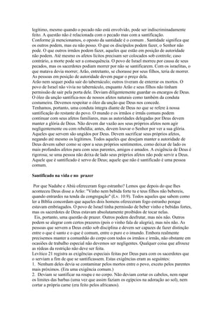 legítimo, mesmo quando o pecado não está envolvido, pode ser indiscriminadamente
feito. A questão não é relacionada com o pecado mas com a santificação.
Conforme já mencionamos, o oposto da santidade é o comum . Santidade significa que
os outros podem, mas eu não posso. O que os discípulos podem fazer, o Senhor não
pode. O que outros irmãos podem fazer, aqueles que estão em posição de autoridade
não podem. Até mesmo os afetos lícitos precisam ser colocados sob controle; caso
contrário, a morte pode ser a consequência. O povo de Israel morreu por causa de seus
pecados, mas os sacerdotes podiam morrer por não se santificarem. Com os israelitas, o
que matava devia morrer; Arão, entretanto, se chorasse por seus filhos, teria de morrer.
As pessoas em posição de autoridade devem pagar o preço dela.
Arão nem sequer podia sair do tabernáculo; outros tiveram de enterrar os mortos. O
povo de Israel não vivia no tabernáculo, enquanto Arão e seus filhos não tinham
permissão de sair pela porta dele. Deviam diligentemente guardar os encargos de Deus.
O óleo da unção santifica-nos de nossos afetos naturais como também da conduta
costumeira. Devemos respeitar o óleo da unção que Deus nos concede.
Tenhamos, portanto, uma conduta íntegra diante de Deus no que se refere à nossa
santificação do restante do povo. O mundo e os irmãos e irmãs comuns podem
continuar com seus afetos familiares, mas as autoridades delegadas por Deus devem
manter a glória de Deus. Não devem dar vazão aos seus próprios afetos nem agir
negligentemente ou com rebeldia; antes, devem louvar o Senhor por ver a sua glória.
Aqueles que servem são ungidos por Deus. Devem sacrificar seus próprios afetos,
negando até mesmo os legítimos. Todos aqueles que desejam manter a autoridade de
Deus devem saber como se opor a seus próprios sentimentos, como deixar de lado os
mais profundos afetos para com seus parentes, amigos e amados. A exigência de Deus é
rigorosa; se uma pessoa não deixa de lado seus próprios afetos não pode servir a Deus.
Aquele que é santificado é servo de Deus; aquele que não é santificado é uma pessoa
comum.

Santificado na vida e no prazer

 Por que Nadabe e Abiú ofereceram fogo estranho? Lemos que depois do que lhes
aconteceu Deus disse a Arão: "Vinho nem bebida forte tu e teus filhos não bebereis,
quando entrardes na tenda da congregação" (Lv. 10:9). Todos aqueles que sabem como
ler a Bíblia concordam que aqueles dois homens ofereceram fogo estranho porque
estavam embriagados. O povo de Israel tinha permissão de beber vinho e bebidas fortes,
mas os sacerdotes de Deus estavam absolutamente proibidos de tocar nelas.
  Eis, portanto, uma questão de prazer. Outros podem desfrutar, mas nós não. Outros
podem se alegrar com certos prazeres (pois o vinho fala de alegria), mas nós não. As
pessoas que servem a Deus estão sob disciplina e devem ser capazes de fazer distinção
entre o que é santo e o que é comum, entre o puro e o imundo. Embora realmente
precisemos manter a comunhão do corpo com todos os irmãos e irmãs, não obstante em
ocasiões de trabalho especial não devemos ser negligentes. Qualquer coisa que afrouxe
as rédeas da restrição não deve ser feita.
Levítico 21 registra as exigências especiais feitas por Deus para com os sacerdotes que
o serviam a fim de que se santificassem. Estas exigências eram as seguintes:
1. Nenhum deles devia se contaminar pelos mortos entre o povo, exceto pelos parentes
mais próximos. (Era uma exigência comum.)
2. Deviam se santificar na roupa e no corpo. Não deviam cortar os cabelos, nem rapar
os limites das barbas (uma vez que assim faziam os egípcios na adoração ao sol), nem
cortar a própria carne (era feito pelos africanos).
 