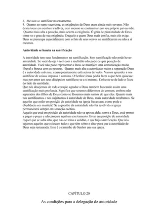 3. Deviam se santificar no casamento.
4. Quanto ao sumo sacerdote, as exigências de Deus eram ainda mais severas. Não
devia tocar em nenhum cadáver, nem mesmo se contaminar por seu próprio pai ou mãe.
 Quanto mais alta a posição, mais severa a exigência. Ò grau de proximidade de Deus
torna-se o grau de sua exigência. Daquele a quem Deus mais confia, mais ele exige.
Deus se preocupa especialmente com o fato de seus servos se santificarem ou não a si
mesmos.

Autoridade se baseia na santificação

A autoridade tem seus fundamentos na santificação. Sem santificação não pode haver
autoridade. Se você deseja viver com a multidão não pode ocupar posição de
autoridade. Você não pode representar a Deus se mantiver uma comunicação muito
liberal e frouxa com as pessoas. Quanto mais alta a autoridade maior a separação Deus
é a autoridade máxima; consequentemente está acima de todos. Vamos aprender a nos
santificar de coisas impuras e comuns. O Senhor Jesus podia fazer o que bem quisesse,
mas por amor aos seus discípulos santificou-se a si mesmo. Colocou-se de lado e ficou
do lado da santidade.
Que nós desejemos de todo coração agradar a Deus também buscando assim uma
santificação mais profunda. Significa que seremos diferentes do comum, embora não
separados dos filhos de Deus como se fôssemos mais santos do que eles. Quanto mais
nos santificamos e nos sujeitamos à autoridade de Deus, mais autoridade recebemos. Se
aqueles que estão em posição de autoridade na igreja fracassam, como pode a
obediência ser mantida? Se a questão da autoridade não for resolvida a igreja
permanecerá sempre em situação caótica.
Aquele que está em posição de autoridade não se apossa dela; serve a Deus, está pronto
a pagar o preço e não procura nenhum excitamento. Estar em posição de autoridade
requer que se suba alto, que não se tema a solidão, e que haja santificação. Que nós
sejamos aqueles que colocam tudo o que têm sobre o altar para que a autoridade de
Deus seja restaurada. Este é o caminho do Senhor em sua igreja.




                                   CAPÍTULO 20

              As condições para a delegação de autoridade
 