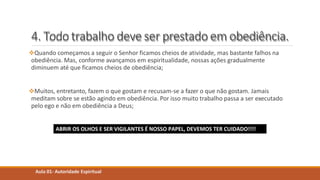 4. Todotrabalho deve ser prestadoem obediência.
Quando começamos a seguir o Senhor ficamos cheios de atividade, mas bastante falhos na
obediência. Mas, conforme avançamos em espiritualidade, nossas ações gradualmente
diminuem até que ficamos cheios de obediência;
Muitos, entretanto, fazem o que gostam e recusam-se a fazer o que não gostam. Jamais
meditam sobre se estão agindo em obediência. Por isso muito trabalho passa a ser executado
pelo ego e não em obediência a Deus;
Aula 01- Autoridade Espiritual
ABRIR OS OLHOS E SER VIGILANTES É NOSSO PAPEL, DEVEMOS TER CUIDADO!!!!
 