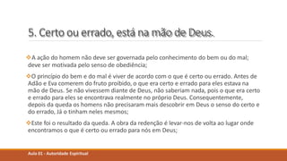 5. Certo ou errado, está na mão de Deus.
A ação do homem não deve ser governada pelo conhecimento do bem ou do mal;
deve ser motivada pelo senso de obediência;
O princípio do bem e do mal é viver de acordo com o que é certo ou errado. Antes de
Adão e Eva comerem do fruto proibido, o que era certo e errado para eles estava na
mão de Deus. Se não vivessem diante de Deus, não saberiam nada, pois o que era certo
e errado para eles se encontrava realmente no próprio Deus. Consequentemente,
depois da queda os homens não precisaram mais descobrir em Deus o senso do certo e
do errado, Já o tinham neles mesmos;
Este foi o resultado da queda. A obra da redenção é levar-nos de volta ao lugar onde
encontramos o que é certo ou errado para nós em Deus;
Aula 01 - Autoridade Espiritual
 