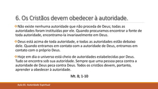 6. Os Cristãos devem obedecer à autoridade.
Não existe nenhuma autoridade que não proceda de Deus; todas as
autoridades foram instituídas por ele. Quando procuramos encontrar a fonte de
toda autoridade, encontramo-la invariavelmente em Deus.
Deus está acima de toda autoridade, e todas as autoridades estão debaixo
dele. Quando entramos em contato com a autoridade de Deus, entramos em
contato com o próprio Deus.
Hoje em dia o universo está cheio de autoridades estabelecidas por Deus.
Tudo se encontra sob sua autoridade. Sempre que uma pessoa peca contra a
autoridade de Deus peca contra Deus. Todos os cristãos devem, portanto,
aprender a obedecer à autoridade.
Mt. 8; 1-10
Aula 01- Autoridade Espiritual
 