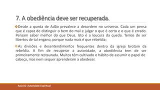 7. A obediência deve ser recuperada.
Desde a queda de Adão prevalece a desordem no universo. Cada um pensa
que é capaz de distinguir o bem do mal e julgar o que é certo e o que é errado.
Pensam saber melhor do que Deus. Isto é a loucura da queda. Temos de ser
libertos de tal engano, porque nada mais é que rebeldia;
Aula 01- Autoridade Espiritual
As divisões e desentendimentos
rebeldia. A fim de recuperar a
frequentes dentro da igreja brotam da
autoridade, a obediência tem de ser
primeiramente restaurada. Muitos têm cultivado o hábito de assumir o papel de
cabeça, mas nem sequer aprenderam a obedecer.
 