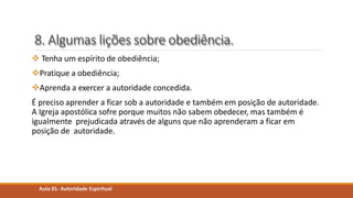 8. Algumas lições sobre obediência.
 Tenha um espírito de obediência;
Pratique a obediência;
Aprenda a exercer a autoridade concedida.
É preciso aprender a ficar sob a autoridade e também em posição de autoridade.
A Igreja apostólica sofre porque muitos não sabem obedecer, mas também é
igualmente prejudicada através de alguns que não aprenderam a ficar em
posição de autoridade.
Aula 01- Autoridade Espiritual
 