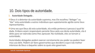10. Dois tipos de autoridade.
1. Autoridade Delegada .
Deus é o detentor da autoridade suprema, mas Ele escolheu “delegar” ou
“dar” esta autoridade a outros indivíduos que supostamente agirão como Seus
representantes;
Uma vez que Deus dá esta autoridade, ela então pertence á pessoa á qual foi
dada. Embora sejam responsáveis perante Deus pelo uso desta autoridade, ela é
deles para ser exercida como lhes aprouver. Na realidade, eles se tornam a
autoridade;
Autoridades delegadas podem exercer corretamente seu poder ou podem fazer
mau uso dele. Podem ser bons governantes que decidem o que é do melhor
interesse de Deus e daqueles sobre os quais eles governam.
Aula 01- Autoridade Espiritual
 