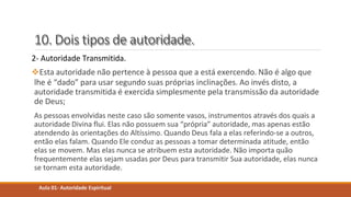 10. Dois tipos de autoridade.
2- Autoridade Transmitida.
Esta autoridade não pertence à pessoa que a está exercendo. Não é algo que
lhe é “dado” para usar segundo suas próprias inclinações. Ao invés disto, a
autoridade transmitida é exercida simplesmente pela transmissão da autoridade
de Deus;
As pessoas envolvidas neste caso são somente vasos, instrumentos através dos quais a
autoridade Divina flui. Elas não possuem sua “própria” autoridade, mas apenas estão
atendendo às orientações do Altíssimo. Quando Deus fala a elas referindo-se a outros,
então elas falam. Quando Ele conduz as pessoas a tomar determinada atitude, então
elas se movem. Mas elas nunca se atribuem esta autoridade. Não importa quão
frequentemente elas sejam usadas por Deus para transmitir Sua autoridade, elas nunca
se tornam esta autoridade.
Aula 01- Autoridade Espiritual
 